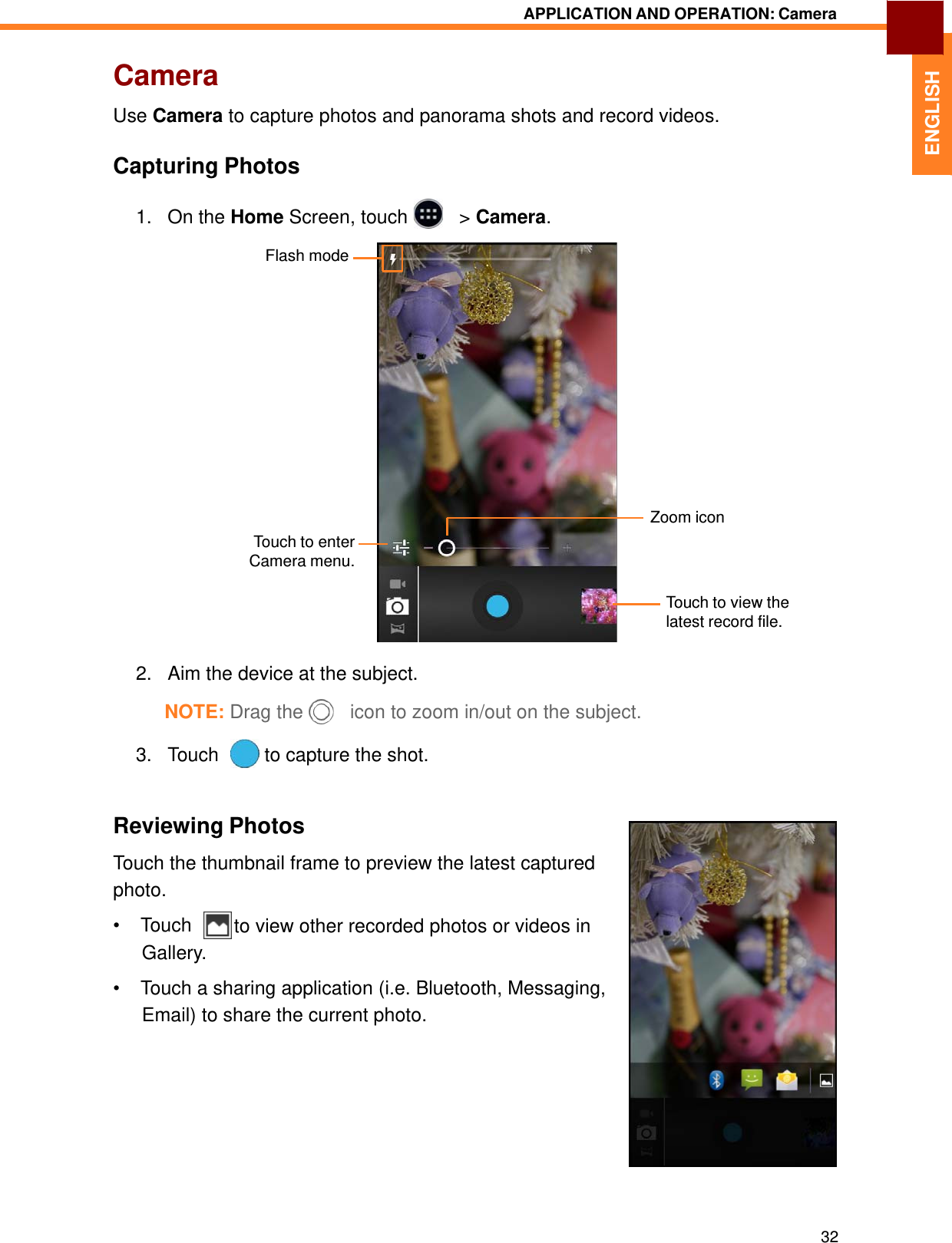   ENGLISH APPLICATION AND OPERATION: Camera   Camera  Use Camera to capture photos and panorama shots and record videos.   Capturing Photos  1.   On the Home Screen, touch     &gt; Camera.  Flash mode                  Touch to enter Camera menu. Zoom icon  Touch to view the latest record file.   2.   Aim the device at the subject.  NOTE: Drag the     icon to zoom in/out on the subject.  3.   Touch    to capture the shot.    Reviewing Photos  Touch the thumbnail frame to preview the latest captured photo. • Touch    to view other recorded photos or videos in Gallery.  •  Touch a sharing application (i.e. Bluetooth, Messaging, Email) to share the current photo.             32 