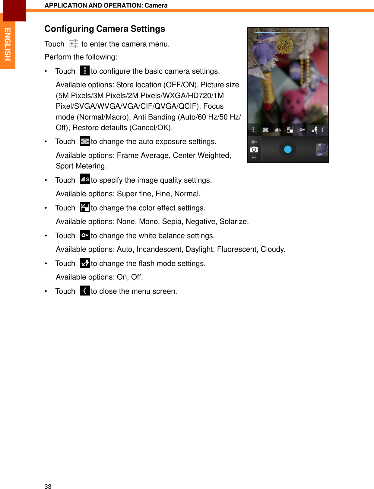   ENGLISH APPLICATION AND OPERATION: Camera   Configuring Camera Settings Touch    to enter the camera menu. Perform the following: • Touch    to configure the basic camera settings.  Available options: Store location (OFF/ON), Picture size (5M Pixels/3M Pixels/2M Pixels/WXGA/HD720/1M Pixel/SVGA/WVGA/VGA/CIF/QVGA/QCIF), Focus mode (Normal/Macro), Anti Banding (Auto/60 Hz/50 Hz/ Off), Restore defaults (Cancel/OK). • Touch    to change the auto exposure settings.  Available options: Frame Average, Center Weighted, Sport Metering. • Touch    to specify the image quality settings.  Available options: Super fine, Fine, Normal.  • Touch    to change the color effect settings.  Available options: None, Mono, Sepia, Negative, Solarize.  • Touch    to change the white balance settings.  Available options: Auto, Incandescent, Daylight, Fluorescent, Cloudy.  • Touch    to change the flash mode settings.  Available options: On, Off.  • Touch    to close the menu screen.                               33 