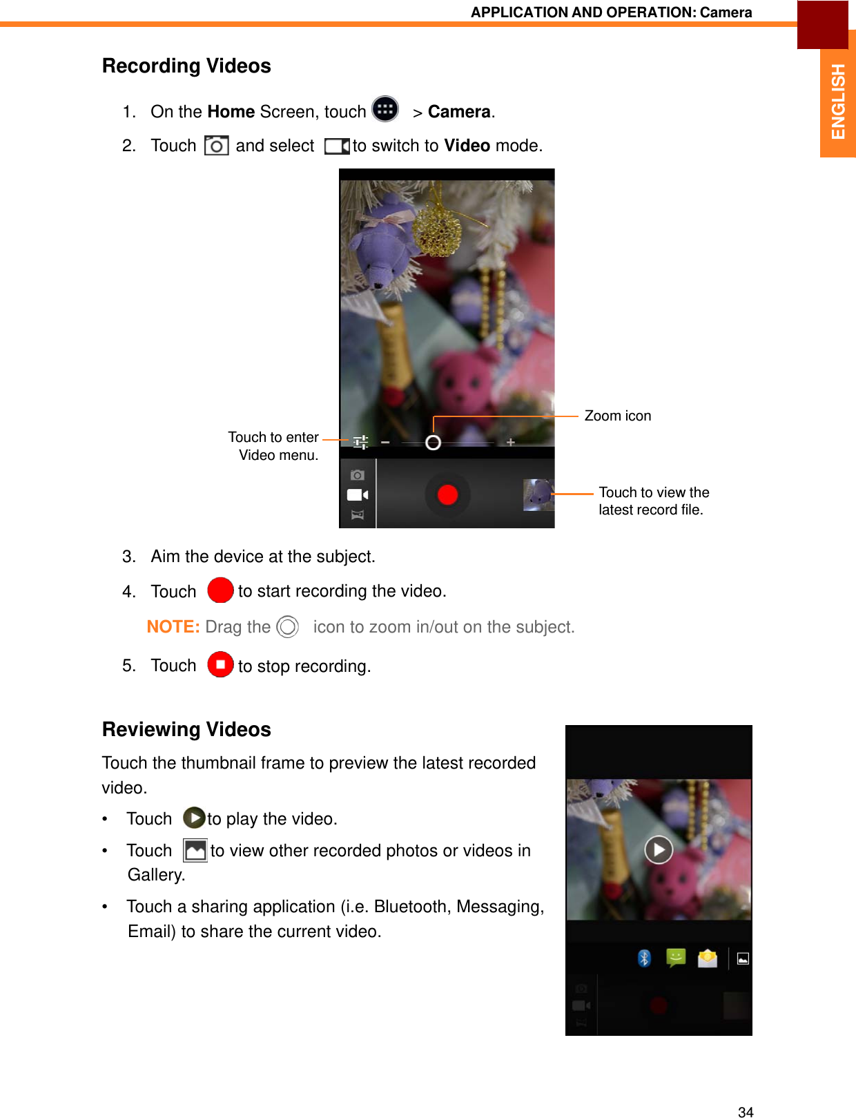   ENGLISH APPLICATION AND OPERATION: Camera   Recording Videos  1.   On the Home Screen, touch     &gt; Camera.  2.   Touch  and select    to switch to Video mode.                    Touch to enter Video menu. Zoom icon  Touch to view the latest record file.   3.   Aim the device at the subject.  4.   Touch    to start recording the video.  NOTE: Drag the     icon to zoom in/out on the subject.  5.   Touch    to stop recording.    Reviewing Videos  Touch the thumbnail frame to preview the latest recorded video. • Touch    to play the video.  • Touch    to view other recorded photos or videos in Gallery.  •  Touch a sharing application (i.e. Bluetooth, Messaging, Email) to share the current video.            34 