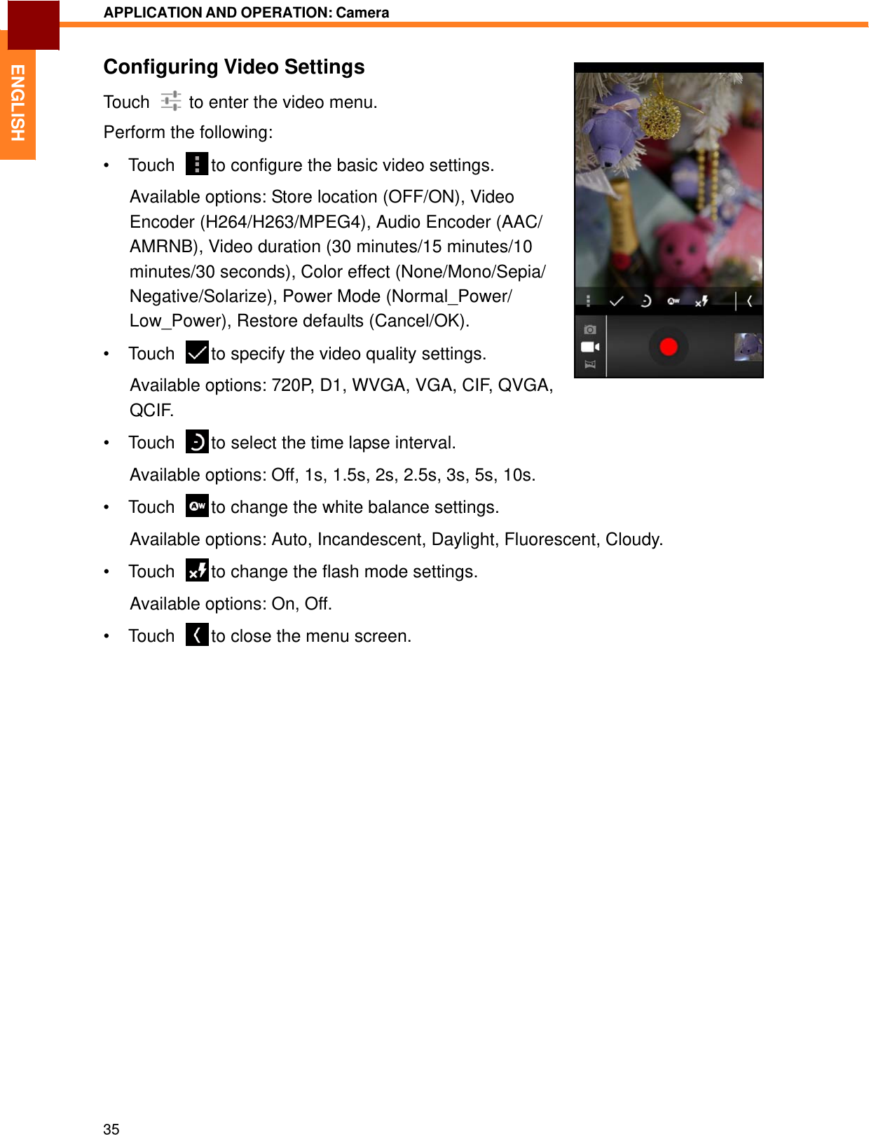   ENGLISH APPLICATION AND OPERATION: Camera   Configuring Video Settings Touch    to enter the video menu. Perform the following: • Touch    to configure the basic video settings.  Available options: Store location (OFF/ON), Video Encoder (H264/H263/MPEG4), Audio Encoder (AAC/ AMRNB), Video duration (30 minutes/15 minutes/10 minutes/30 seconds), Color effect (None/Mono/Sepia/ Negative/Solarize), Power Mode (Normal_Power/ Low_Power), Restore defaults (Cancel/OK). • Touch    to specify the video quality settings.  Available options: 720P, D1, WVGA, VGA, CIF, QVGA, QCIF. • Touch    to select the time lapse interval.  Available options: Off, 1s, 1.5s, 2s, 2.5s, 3s, 5s, 10s.  • Touch    to change the white balance settings.  Available options: Auto, Incandescent, Daylight, Fluorescent, Cloudy.  • Touch    to change the flash mode settings.  Available options: On, Off.  • Touch    to close the menu screen.                                  35 