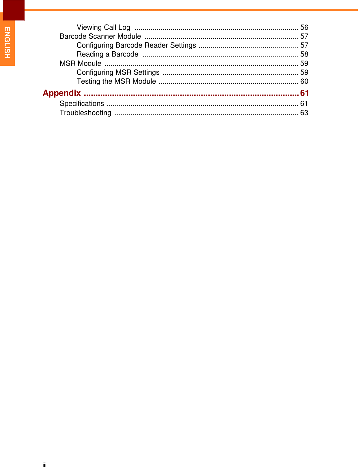 iii   ENGLISH Viewing Call Log  .................................................................................. 56 Barcode Scanner Module  ............................................................................. 57 Configuring Barcode Reader Settings .................................................. 57 Reading a Barcode  .............................................................................. 58 MSR Module ................................................................................................. 59 Configuring MSR Settings .................................................................... 59 Testing the MSR Module ...................................................................... 60 Appendix ............................................................................................ 61 Specifications ................................................................................................ 61 Troubleshooting ............................................................................................ 63 