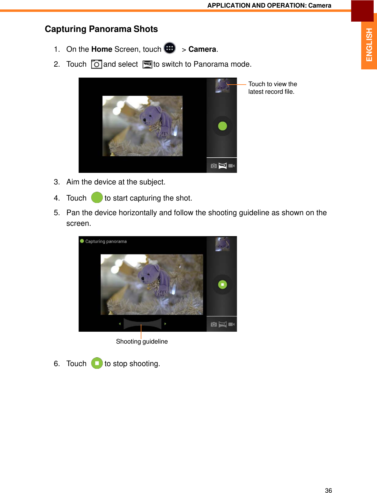   ENGLISH APPLICATION AND OPERATION: Camera   Capturing Panorama Shots  1.   On the Home Screen, touch     &gt; Camera.  2.   Touch    and select    to switch to Panorama mode.   Touch to view the latest record file.              3.   Aim the device at the subject.  4.   Touch    to start capturing the shot.  5.   Pan the device horizontally and follow the shooting guideline as shown on the screen.                  Shooting guideline   6.   Touch    to stop shooting.                    36 