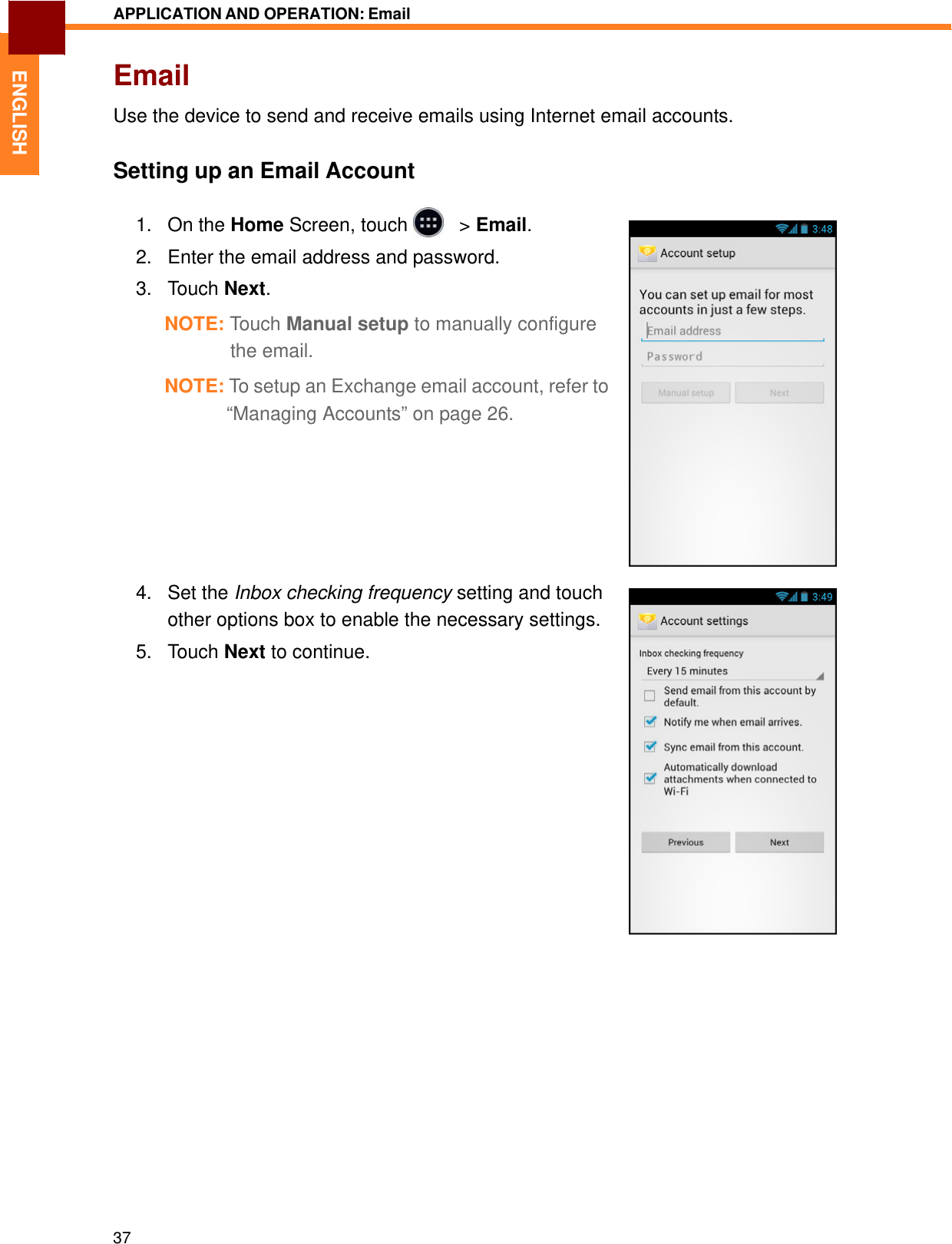   ENGLISH APPLICATION AND OPERATION: Email   Email  Use the device to send and receive emails using Internet email accounts.   Setting up an Email Account  1.   On the Home Screen, touch     &gt; Email.  2.   Enter the email address and password.  3.   Touch Next.  NOTE: Touch Manual setup to manually configure the email.  NOTE: To setup an Exchange email account, refer to “Managing Accounts” on page 26.           4.   Set the Inbox checking frequency setting and touch other options box to enable the necessary settings. 5.   Touch Next to continue.                                    37 