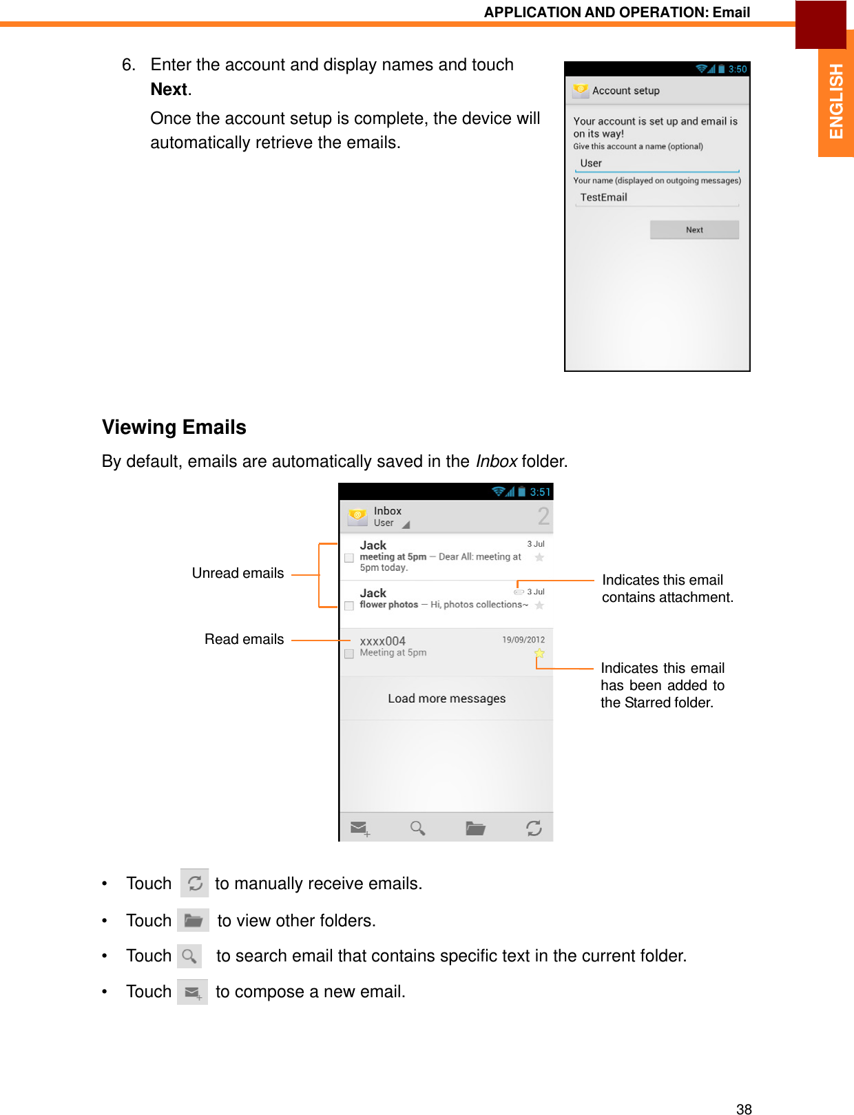   ENGLISH APPLICATION AND OPERATION: Email   6.   Enter the account and display names and touch Next. Once the account setup is complete, the device will automatically retrieve the emails.                   Viewing Emails  By default, emails are automatically saved in the Inbox folder.       Unread emails   Indicates this email contains attachment.   Read emails  Indicates this email has been added to the Starred folder.            •  Touch  to manually receive emails.  • Touch    to view other folders.  • Touch     to search email that contains specific text in the current folder.  • Touch    to compose a new email.        38 