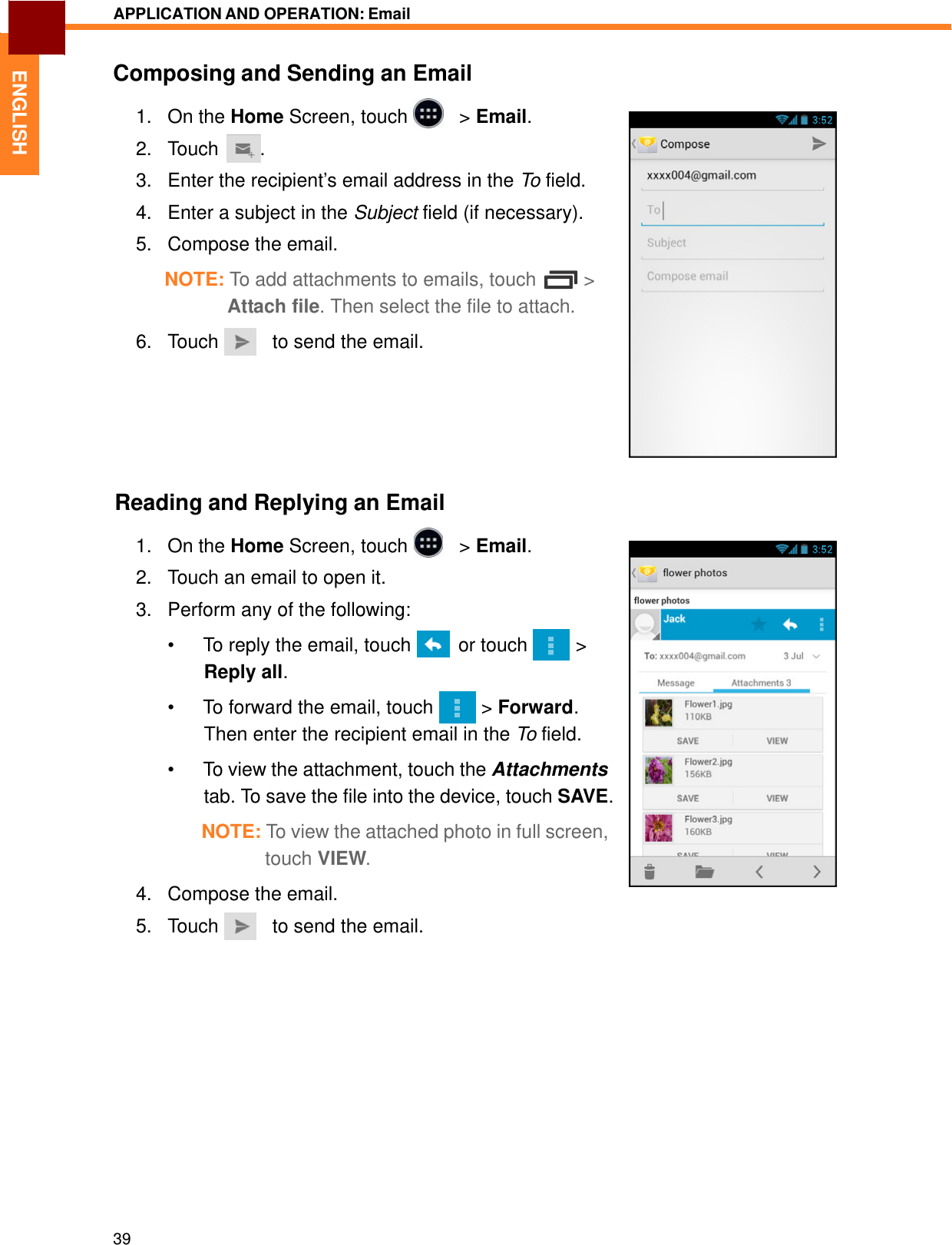   ENGLISH APPLICATION AND OPERATION: Email   Composing and Sending an Email  1.   On the Home Screen, touch     &gt; Email. 2.   Touch  . 3.   Enter the recipient’s email address in the To field.  4.   Enter a subject in the Subject field (if necessary).  5.   Compose the email.  NOTE: To add attachments to emails, touch  &gt; Attach file. Then select the file to attach.  6.   Touch     to send the email.         Reading and Replying an Email  1.   On the Home Screen, touch     &gt; Email.  2.   Touch an email to open it.  3.   Perform any of the following:  •  To reply the email, touch    or touch   &gt; Reply all.  •  To forward the email, touch   &gt; Forward. Then enter the recipient email in the To field.  •  To view the attachment, touch the Attachments tab. To save the file into the device, touch SAVE.  NOTE: To view the attached photo in full screen, touch VIEW.  4.   Compose the email. 5.   Touch     to send the email.                   39 