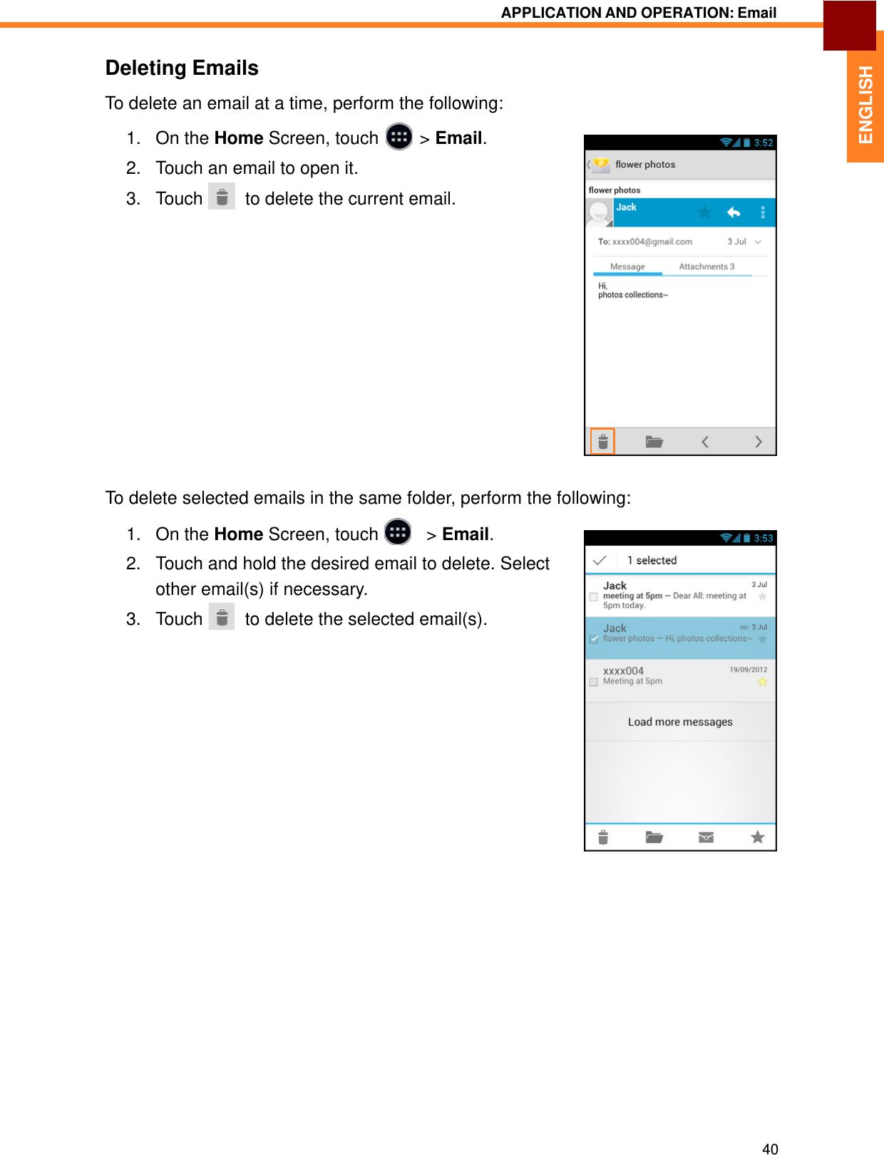   1. On the Home Screen, touch &gt; Email.2. Touch an email to open it.  ENGLISH APPLICATION AND OPERATION: Email   Deleting Emails  To delete an email at a time, perform the following:     3.   Touch    to delete the current email.                    To delete selected emails in the same folder, perform the following:  1.   On the Home Screen, touch     &gt; Email.  2.   Touch and hold the desired email to delete. Select other email(s) if necessary. 3.   Touch    to delete the selected email(s).                                   40 