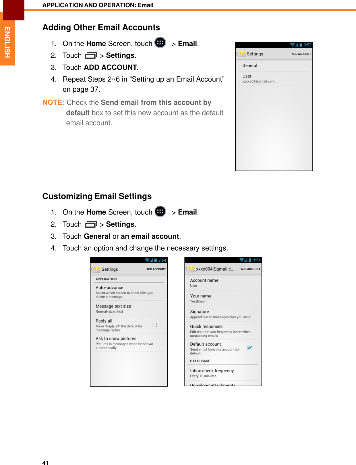   ENGLISH APPLICATION AND OPERATION: Email   Adding Other Email Accounts  1.   On the Home Screen, touch     &gt; Email.  2.   Touch  &gt; Settings.  3.   Touch ADD ACCOUNT.  4.   Repeat Steps 2~6 in “Setting up an Email Account” on page 37.  NOTE: Check the Send email from this account by default box to set this new account as the default email account.           Customizing Email Settings  1.   On the Home Screen, touch     &gt; Email.  2.   Touch  &gt; Settings.  3.   Touch General or an email account.  4.   Touch an option and change the necessary settings.               41 