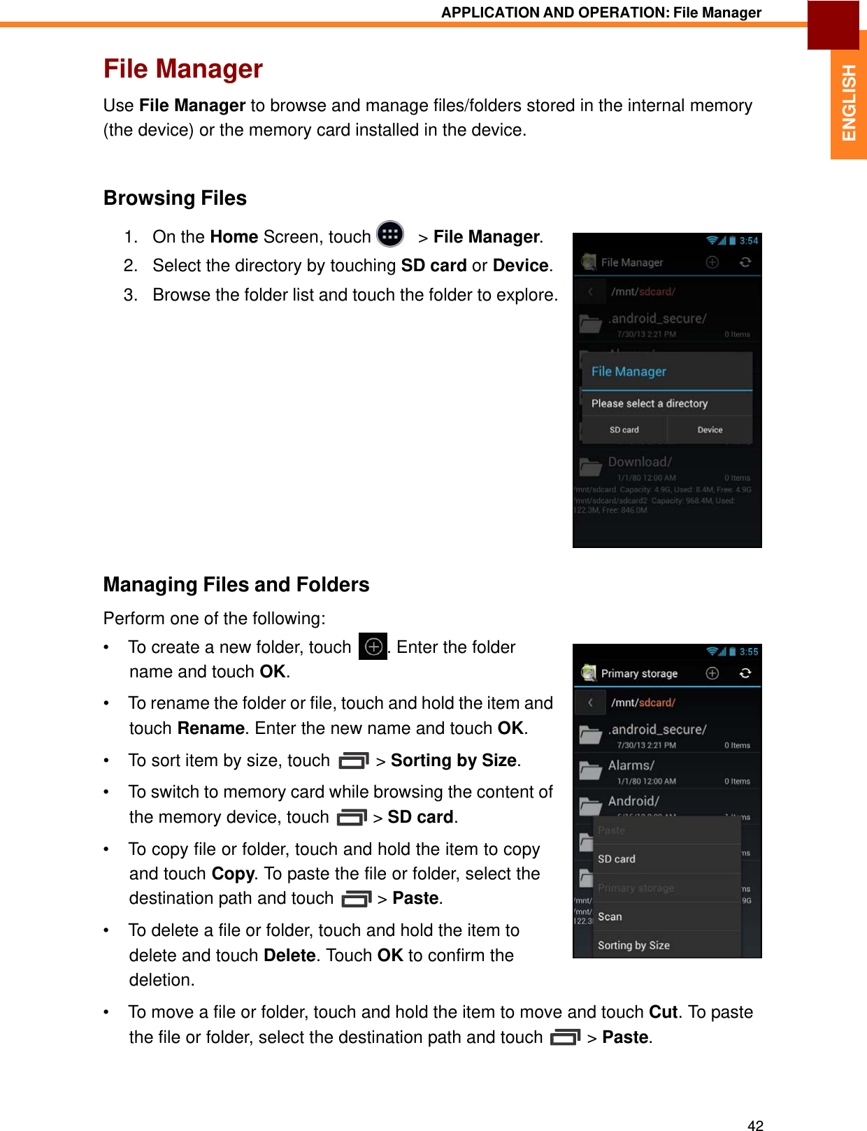   ENGLISH APPLICATION AND OPERATION: File Manager   File Manager  Use File Manager to browse and manage files/folders stored in the internal memory (the device) or the memory card installed in the device.    Browsing Files  1.   On the Home Screen, touch     &gt; File Manager.  2.   Select the directory by touching SD card or Device.  3.   Browse the folder list and touch the folder to explore.                   Managing Files and Folders  Perform one of the following: •  To create a new folder, touch  . Enter the folder name and touch OK.  •  To rename the folder or file, touch and hold the item and touch Rename. Enter the new name and touch OK.  •  To sort item by size, touch  &gt; Sorting by Size.  •  To switch to memory card while browsing the content of the memory device, touch  &gt; SD card.  •  To copy file or folder, touch and hold the item to copy and touch Copy. To paste the file or folder, select the destination path and touch  &gt; Paste.  •  To delete a file or folder, touch and hold the item to delete and touch Delete. Touch OK to confirm the deletion. •  To move a file or folder, touch and hold the item to move and touch Cut. To paste the file or folder, select the destination path and touch  &gt; Paste.      42 