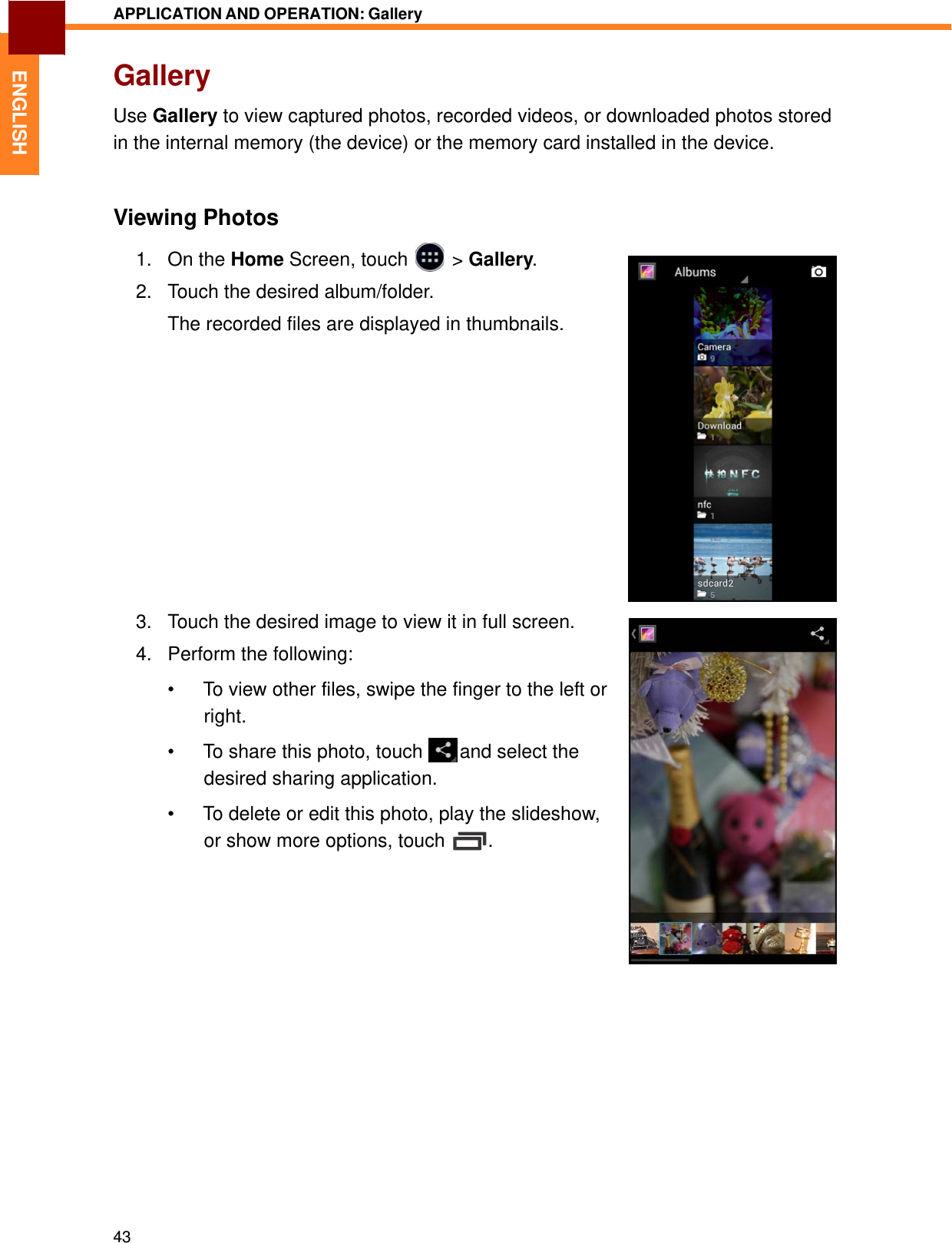   1. On the Home Screen, touch &gt; Gallery.2. Touch the desired album/folder.  ENGLISH APPLICATION AND OPERATION: Gallery   Gallery  Use Gallery to view captured photos, recorded videos, or downloaded photos stored in the internal memory (the device) or the memory card installed in the device.    Viewing Photos   The recorded files are displayed in thumbnails.    3.   Touch the desired image to view it in full screen.  4.   Perform the following:  •  To view other files, swipe the finger to the left or right. •  To share this photo, touch   and select the desired sharing application.  •  To delete or edit this photo, play the slideshow, or show more options, touch  .                        43 