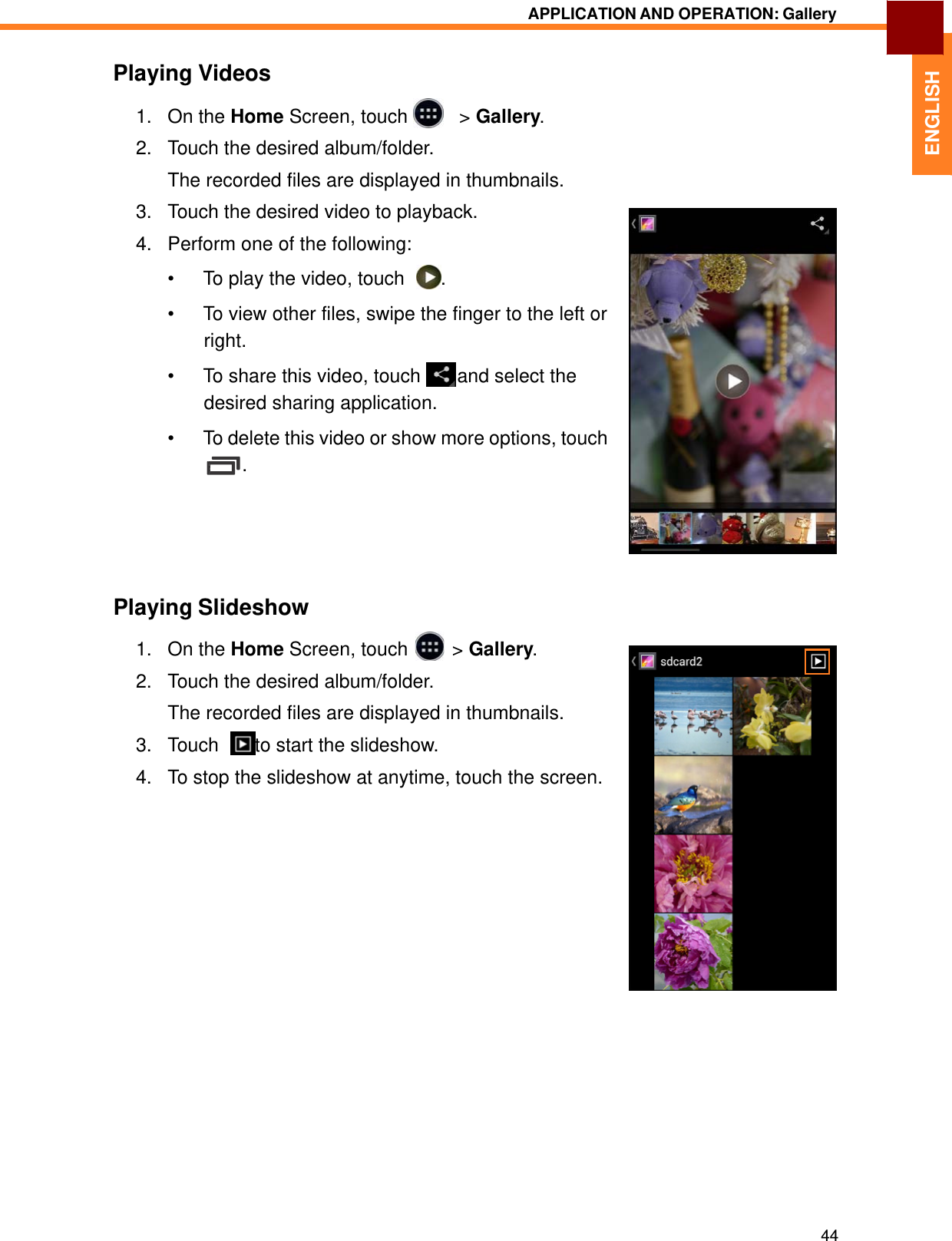   ENGLISH APPLICATION AND OPERATION: Gallery   Playing Videos  1.   On the Home Screen, touch     &gt; Gallery.  2.   Touch the desired album/folder.  The recorded files are displayed in thumbnails.  3.   Touch the desired video to playback.  4.   Perform one of the following:  •  To play the video, touch    .  •  To view other files, swipe the finger to the left or right. •  To share this video, touch   and select the desired sharing application.  •  To delete this video or show more options, touch .        Playing Slideshow  1. On the Home Screen, touch &gt; Gallery.2. Touch the desired album/folder.  The recorded files are displayed in thumbnails.  3.   Touch    to start the slideshow.  4.   To stop the slideshow at anytime, touch the screen.                            44 