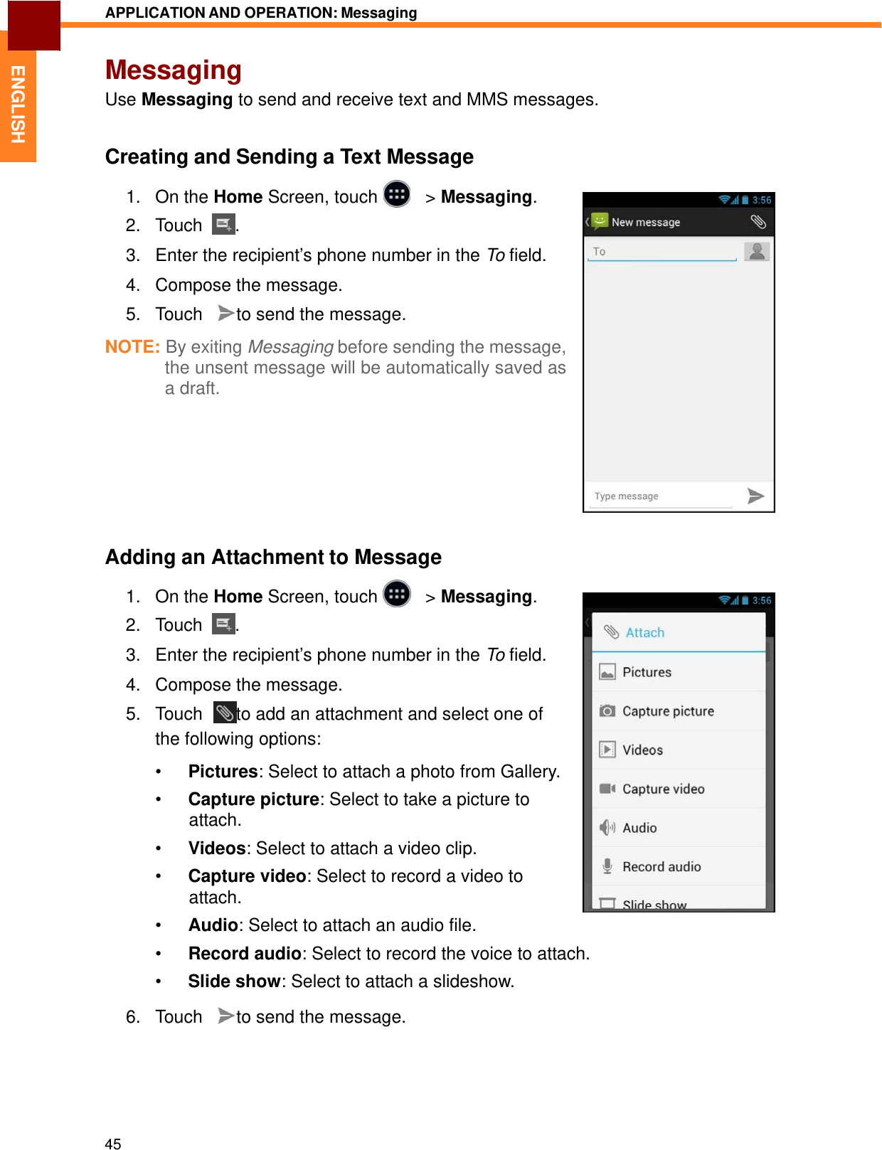   ENGLISH APPLICATION AND OPERATION: Messaging   Messaging Use Messaging to send and receive text and MMS messages.   Creating and Sending a Text Message  1.   On the Home Screen, touch     &gt; Messaging. 2.   Touch  .  3.   Enter the recipient’s phone number in the To field.  4.   Compose the message.  5.   Touch    to send the message.  NOTE: By exiting Messaging before sending the message, the unsent message will be automatically saved as a draft.           Adding an Attachment to Message  1.   On the Home Screen, touch     &gt; Messaging. 2.   Touch  .  3.   Enter the recipient’s phone number in the To field.  4.   Compose the message.  5.   Touch    to add an attachment and select one of the following options:  •  Pictures: Select to attach a photo from Gallery.  •  Capture picture: Select to take a picture to attach. •  Videos: Select to attach a video clip.  •  Capture video: Select to record a video to attach.  •  Audio: Select to attach an audio file.  •  Record audio: Select to record the voice to attach.  •  Slide show: Select to attach a slideshow.  6.   Touch    to send the message.        45 