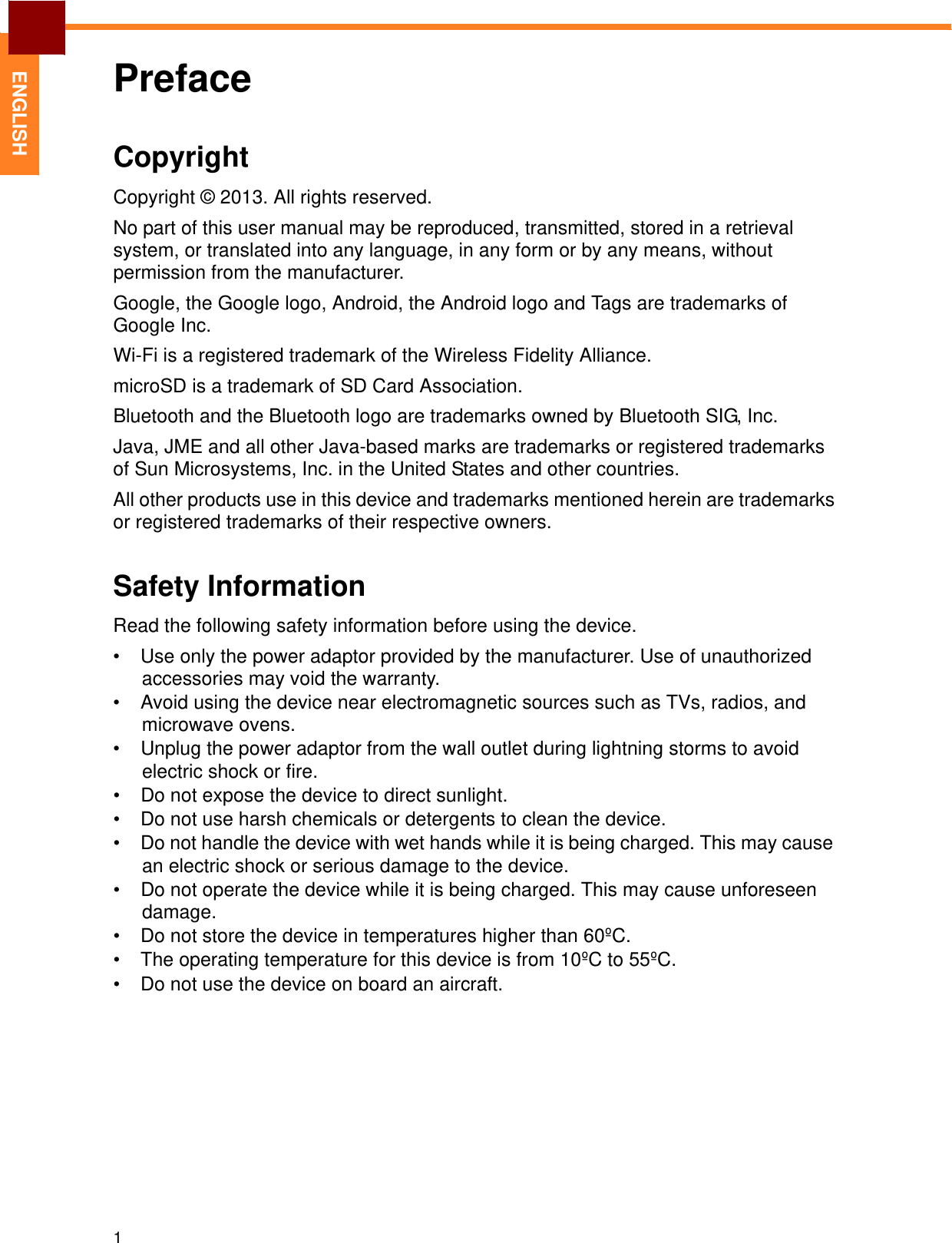 1   ENGLISH Preface    Copyright  Copyright © 2013. All rights reserved.  No part of this user manual may be reproduced, transmitted, stored in a retrieval system, or translated into any language, in any form or by any means, without permission from the manufacturer.  Google, the Google logo, Android, the Android logo and Tags are trademarks of Google Inc.  Wi-Fi is a registered trademark of the Wireless Fidelity Alliance. microSD is a trademark of SD Card Association. Bluetooth and the Bluetooth logo are trademarks owned by Bluetooth SIG, Inc.  Java, JME and all other Java-based marks are trademarks or registered trademarks of Sun Microsystems, Inc. in the United States and other countries.  All other products use in this device and trademarks mentioned herein are trademarks or registered trademarks of their respective owners.   Safety Information  Read the following safety information before using the device.  •  Use only the power adaptor provided by the manufacturer. Use of unauthorized accessories may void the warranty. •  Avoid using the device near electromagnetic sources such as TVs, radios, and microwave ovens. •  Unplug the power adaptor from the wall outlet during lightning storms to avoid electric shock or fire. •  Do not expose the device to direct sunlight. •  Do not use harsh chemicals or detergents to clean the device. •  Do not handle the device with wet hands while it is being charged. This may cause an electric shock or serious damage to the device. •  Do not operate the device while it is being charged. This may cause unforeseen damage. •  Do not store the device in temperatures higher than 60ºC. •  The operating temperature for this device is from 10ºC to 55ºC. •  Do not use the device on board an aircraft. 