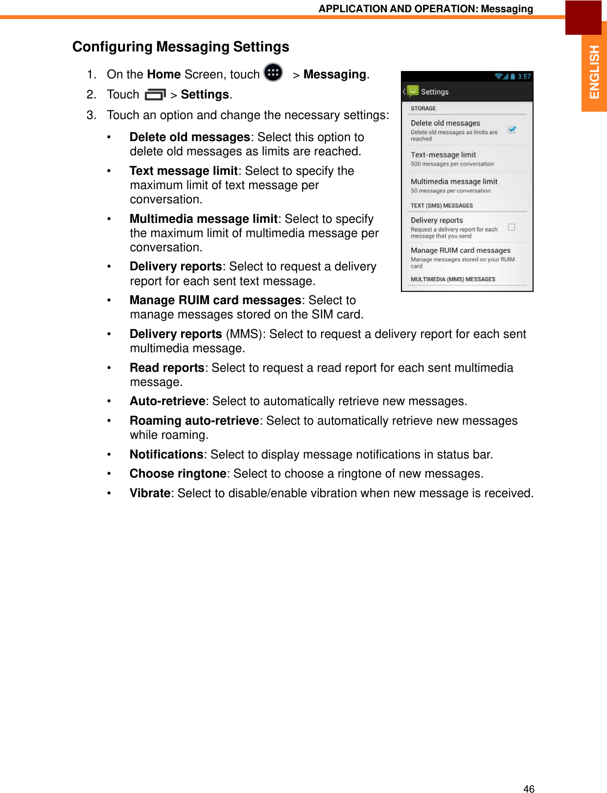   ENGLISH APPLICATION AND OPERATION: Messaging   Configuring Messaging Settings  1.   On the Home Screen, touch     &gt; Messaging.  2.   Touch  &gt; Settings.  3.   Touch an option and change the necessary settings:  •  Delete old messages: Select this option to delete old messages as limits are reached. •  Text message limit: Select to specify the maximum limit of text message per conversation.  •  Multimedia message limit: Select to specify the maximum limit of multimedia message per conversation.  •  Delivery reports: Select to request a delivery report for each sent text message.  •  Manage RUIM card messages: Select to manage messages stored on the SIM card.  •  Delivery reports (MMS): Select to request a delivery report for each sent multimedia message.  •  Read reports: Select to request a read report for each sent multimedia message. •  Auto-retrieve: Select to automatically retrieve new messages.  •  Roaming auto-retrieve: Select to automatically retrieve new messages while roaming.  •  Notifications: Select to display message notifications in status bar.  •  Choose ringtone: Select to choose a ringtone of new messages.  •  Vibrate: Select to disable/enable vibration when new message is received.                             46 