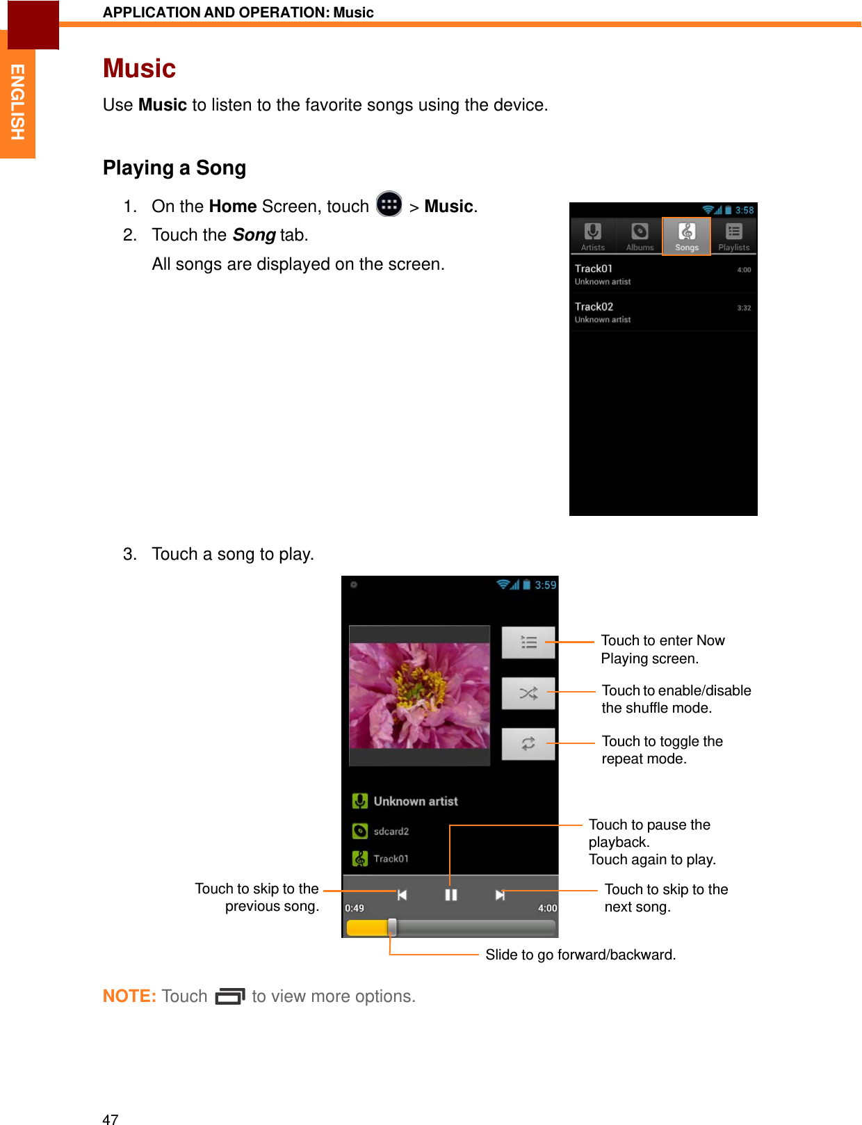   ENGLISH APPLICATION AND OPERATION: Music   Music  Use Music to listen to the favorite songs using the device.    Playing a Song  1. On the Home Screen, touch &gt; Music.2. Touch the Song tab.  All songs are displayed on the screen.                    3.   Touch a song to play.      Touch to enter Now Playing screen.  Touch to enable/disable the shuffle mode.  Touch to toggle the repeat mode.         Touch to skip to the previous song. Touch to pause the playback. Touch again to play.  Touch to skip to the next song.   Slide to go forward/backward.  NOTE: Touch  to view more options.        47 