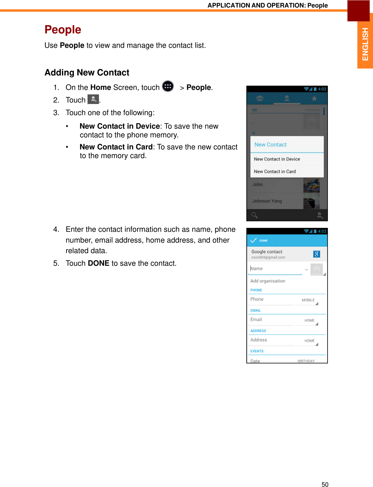   ENGLISH APPLICATION AND OPERATION: People   People  Use People to view and manage the contact list.    Adding New Contact 1.   On the Home Screen, touch     &gt; People. 2.   Touch  .  3.   Touch one of the following:  •  New Contact in Device: To save the new contact to the phone memory.  •  New Contact in Card: To save the new contact to the memory card.           4.   Enter the contact information such as name, phone number, email address, home address, and other related data. 5.   Touch DONE to save the contact.                                   50 