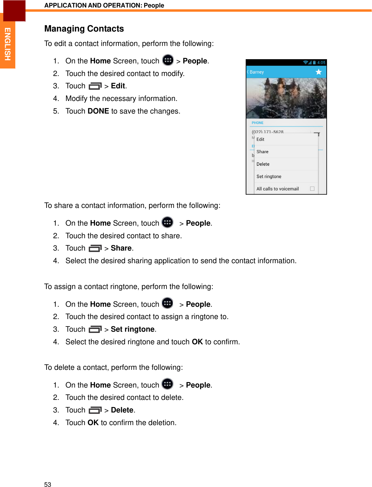   ENGLISH APPLICATION AND OPERATION: People   Managing Contacts  To edit a contact information, perform the following:  1.   On the Home Screen, touch  &gt; People.  2.   Touch the desired contact to modify.  3.   Touch  &gt; Edit.  4.   Modify the necessary information.  5.   Touch DONE to save the changes.               To share a contact information, perform the following:  1.   On the Home Screen, touch     &gt; People.  2.   Touch the desired contact to share.  3.   Touch  &gt; Share.  4.   Select the desired sharing application to send the contact information.    To assign a contact ringtone, perform the following:  1.   On the Home Screen, touch     &gt; People.  2.   Touch the desired contact to assign a ringtone to.  3.   Touch  &gt; Set ringtone.  4.   Select the desired ringtone and touch OK to confirm.    To delete a contact, perform the following:  1.   On the Home Screen, touch     &gt; People.  2.   Touch the desired contact to delete.  3.   Touch  &gt; Delete.  4.   Touch OK to confirm the deletion.          53 