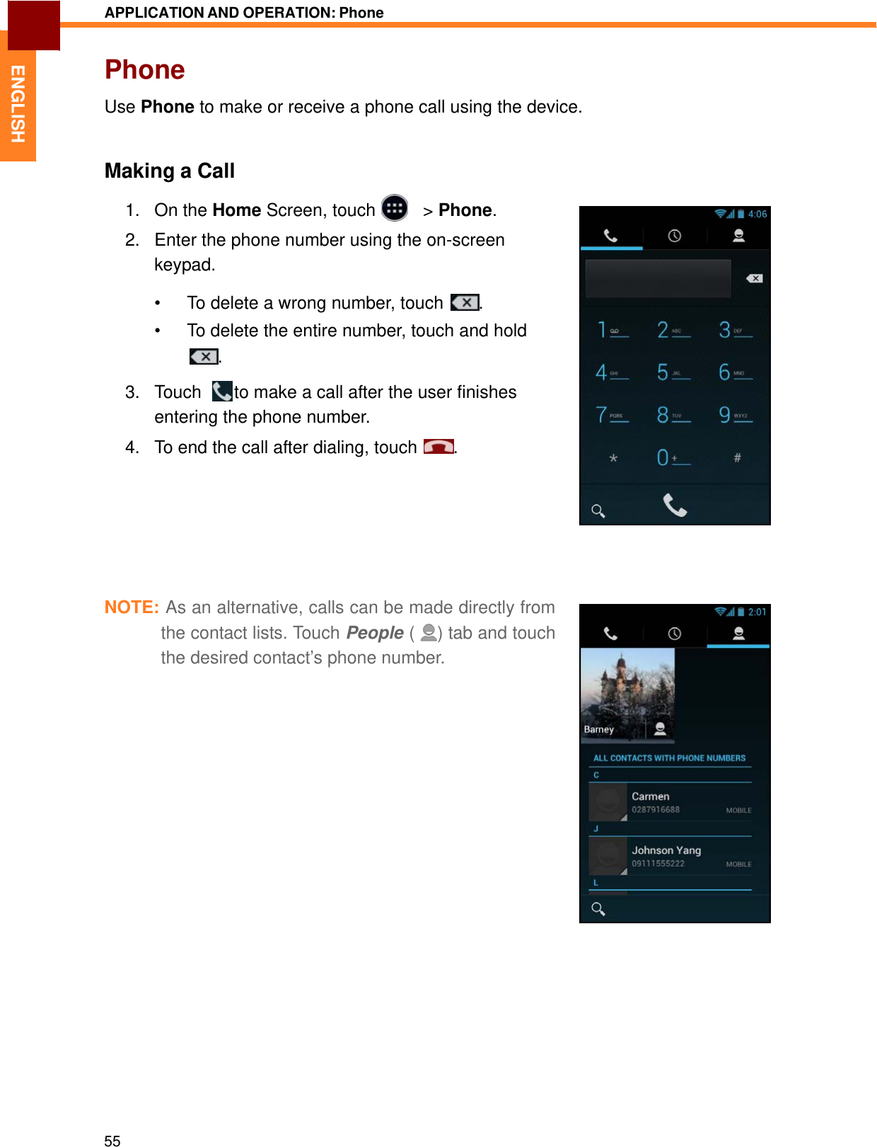   ENGLISH APPLICATION AND OPERATION: Phone   Phone  Use Phone to make or receive a phone call using the device.    Making a Call  1.   On the Home Screen, touch     &gt; Phone.  2.   Enter the phone number using the on-screen keypad.  •  To delete a wrong number, touch  .  •  To delete the entire number, touch and hold .  3.   Touch    to make a call after the user finishes entering the phone number. 4.   To end the call after dialing, touch   .          NOTE: As an alternative, calls can be made directly from the contact lists. Touch People (   ) tab and touch the desired contact’s phone number.                                55 