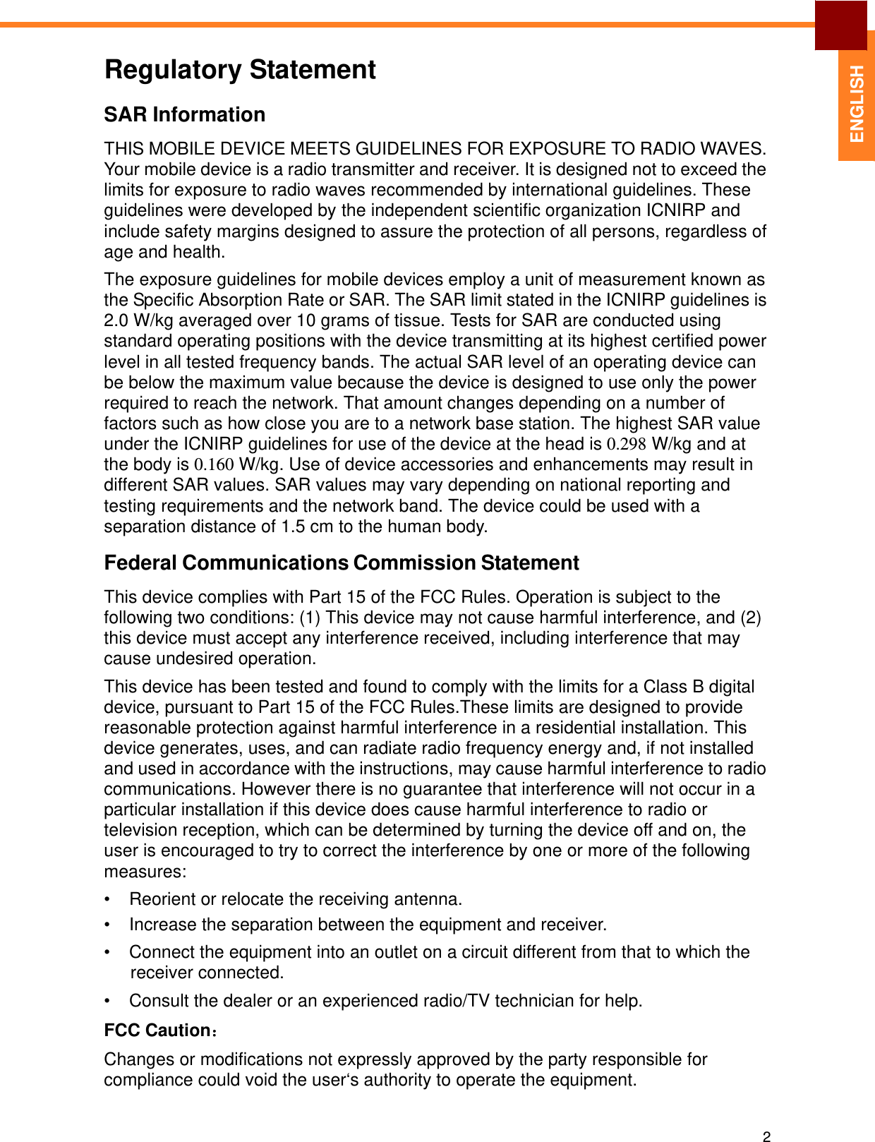   ENGLISH Regulatory Statement  SAR Information  THIS MOBILE DEVICE MEETS GUIDELINES FOR EXPOSURE TO RADIO WAVES. Your mobile device is a radio transmitter and receiver. It is designed not to exceed the limits for exposure to radio waves recommended by international guidelines. These guidelines were developed by the independent scientific organization ICNIRP and include safety margins designed to assure the protection of all persons, regardless of age and health.  The exposure guidelines for mobile devices employ a unit of measurement known as the Specific Absorption Rate or SAR. The SAR limit stated in the ICNIRP guidelines is 2.0 W/kg averaged over 10 grams of tissue. Tests for SAR are conducted using standard operating positions with the device transmitting at its highest certified power level in all tested frequency bands. The actual SAR level of an operating device can be below the maximum value because the device is designed to use only the power required to reach the network. That amount changes depending on a number of factors such as how close you are to a network base station. The highest SAR value under the ICNIRP guidelines for use of the device at the head is 0.298 W/kg and at the body is 0.160 W/kg. Use of device accessories and enhancements may result in different SAR values. SAR values may vary depending on national reporting and testing requirements and the network band. The device could be used with a separation distance of 1.5 cm to the human body.  Federal Communications Commission Statement  This device complies with Part 15 of the FCC Rules. Operation is subject to the following two conditions: (1) This device may not cause harmful interference, and (2) this device must accept any interference received, including interference that may cause undesired operation.  This device has been tested and found to comply with the limits for a Class B digital device, pursuant to Part 15 of the FCC Rules.These limits are designed to provide reasonable protection against harmful interference in a residential installation. This device generates, uses, and can radiate radio frequency energy and, if not installed and used in accordance with the instructions, may cause harmful interference to radio communications. However there is no guarantee that interference will not occur in a particular installation if this device does cause harmful interference to radio or television reception, which can be determined by turning the device off and on, the user is encouraged to try to correct the interference by one or more of the following measures: •  Reorient or relocate the receiving antenna. •  Increase the separation between the equipment and receiver.  •  Connect the equipment into an outlet on a circuit different from that to which the receiver connected. •  Consult the dealer or an experienced radio/TV technician for help.  FCC Caution： Changes or modifications not expressly approved by the party responsible for compliance could void the user‘s authority to operate the equipment.    2 