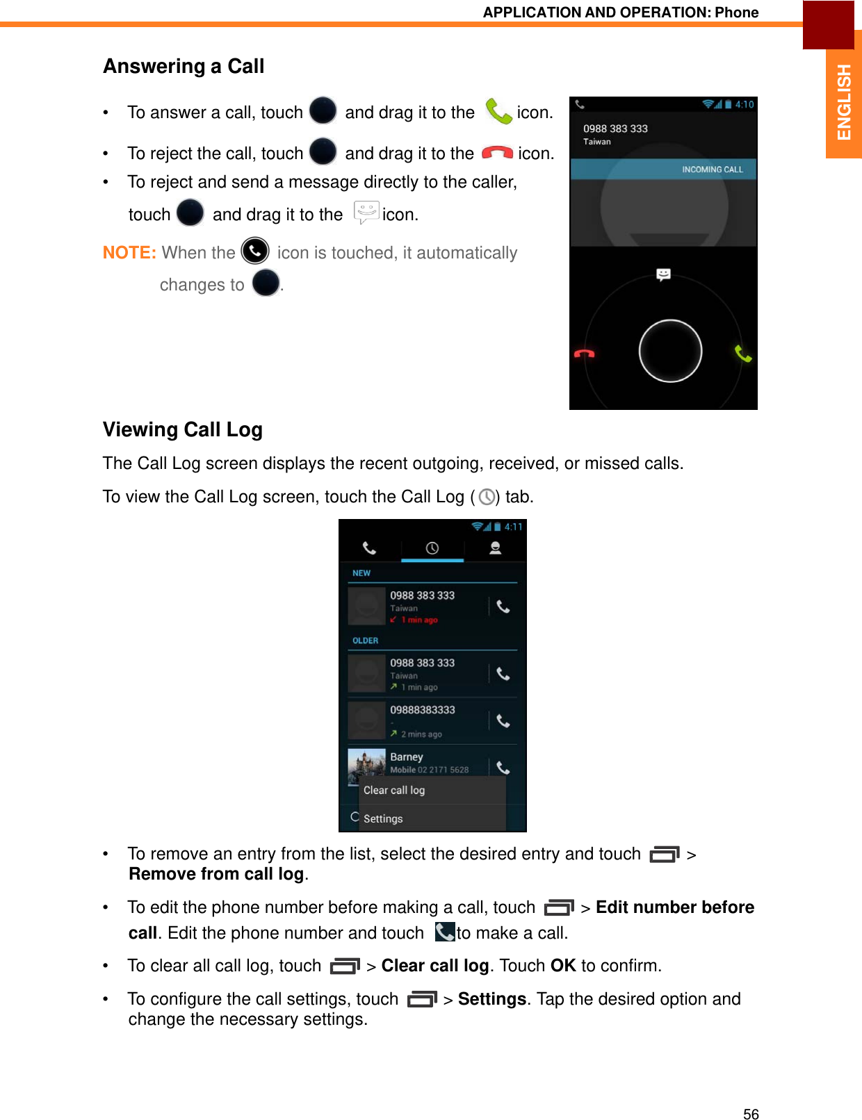   ENGLISH APPLICATION AND OPERATION: Phone   Answering a Call  •  To answer a call, touch   and drag it to the    icon.  •  To reject the call, touch   and drag it to the  icon. •  To reject and send a message directly to the caller, touch   and drag it to the    icon. NOTE: When the   icon is touched, it automatically changes to  .         Viewing Call Log  The Call Log screen displays the recent outgoing, received, or missed calls. To view the Call Log screen, touch the Call Log (  ) tab.   •  To remove an entry from the list, select the desired entry and touch  &gt; Remove from call log.  •  To edit the phone number before making a call, touch  &gt; Edit number before call. Edit the phone number and touch    to make a call.  •  To clear all call log, touch  &gt; Clear call log. Touch OK to confirm.  •  To configure the call settings, touch  &gt; Settings. Tap the desired option and change the necessary settings.      56 