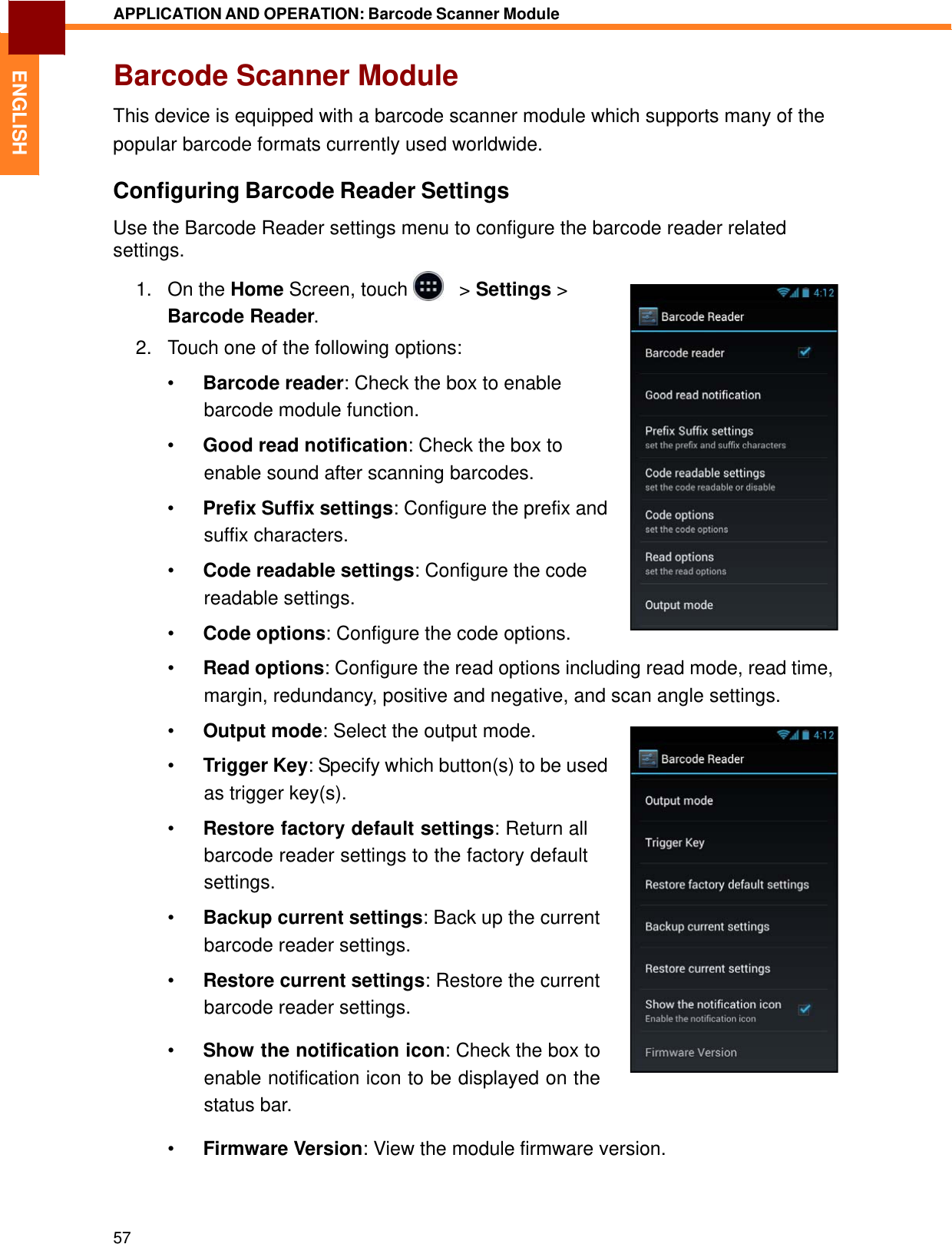   ENGLISH APPLICATION AND OPERATION: Barcode Scanner Module   Barcode Scanner Module  This device is equipped with a barcode scanner module which supports many of the popular barcode formats currently used worldwide.  Configuring Barcode Reader Settings  Use the Barcode Reader settings menu to configure the barcode reader related settings.  1.   On the Home Screen, touch     &gt; Settings &gt; Barcode Reader.  2.   Touch one of the following options:  •  Barcode reader: Check the box to enable barcode module function.  •  Good read notification: Check the box to enable sound after scanning barcodes.  •  Prefix Suffix settings: Configure the prefix and suffix characters.  •  Code readable settings: Configure the code readable settings.  •  Code options: Configure the code options.  •  Read options: Configure the read options including read mode, read time, margin, redundancy, positive and negative, and scan angle settings.  •  Output mode: Select the output mode.  •  Trigger Key: Specify which button(s) to be used as trigger key(s).  •  Restore factory default settings: Return all barcode reader settings to the factory default settings.  •  Backup current settings: Back up the current barcode reader settings.  •  Restore current settings: Restore the current barcode reader settings.  •  Show the notification icon: Check the box to enable notification icon to be displayed on the status bar.  •  Firmware Version: View the module firmware version.     57 