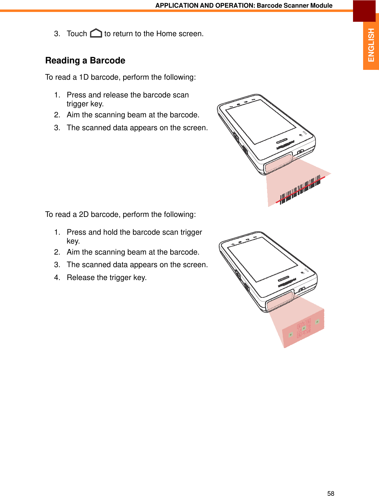   ENGLISH APPLICATION AND OPERATION: Barcode Scanner Module    3.   Touch  to return to the Home screen.    Reading a Barcode  To read a 1D barcode, perform the following:  1.   Press and release the barcode scan trigger key. 2.   Aim the scanning beam at the barcode.  3.   The scanned data appears on the screen.             To read a 2D barcode, perform the following:  1.   Press and hold the barcode scan trigger key. 2.   Aim the scanning beam at the barcode.  3.   The scanned data appears on the screen.  4.   Release the trigger key.                                 58 