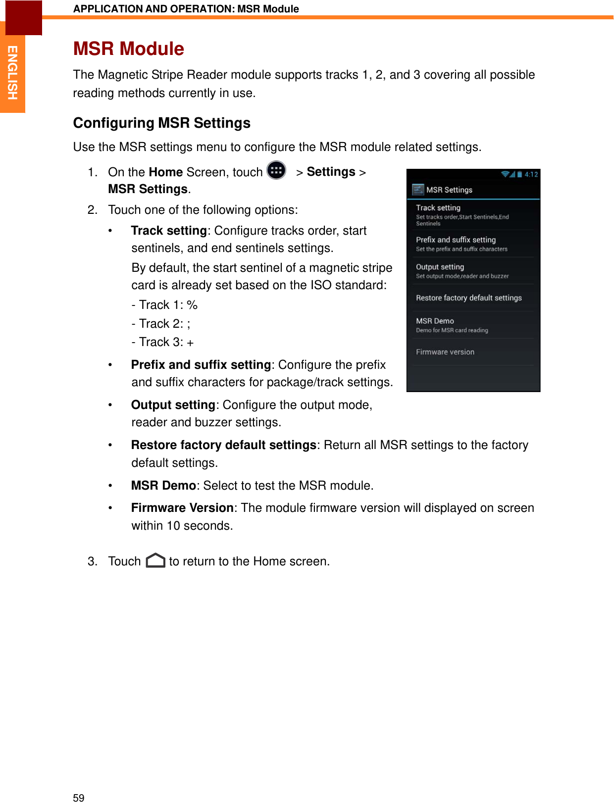   ENGLISH APPLICATION AND OPERATION: MSR Module   MSR Module  The Magnetic Stripe Reader module supports tracks 1, 2, and 3 covering all possible reading methods currently in use.  Configuring MSR Settings  Use the MSR settings menu to configure the MSR module related settings.  1.   On the Home Screen, touch     &gt; Settings &gt; MSR Settings.  2.   Touch one of the following options:  •  Track setting: Configure tracks order, start sentinels, and end sentinels settings. By default, the start sentinel of a magnetic stripe card is already set based on the ISO standard: - Track 1: % - Track 2: ; - Track 3: +  •  Prefix and suffix setting: Configure the prefix and suffix characters for package/track settings.  •  Output setting: Configure the output mode, reader and buzzer settings.  •  Restore factory default settings: Return all MSR settings to the factory default settings.  •  MSR Demo: Select to test the MSR module.  •  Firmware Version: The module firmware version will displayed on screen within 10 seconds.   3.   Touch  to return to the Home screen.                       59 