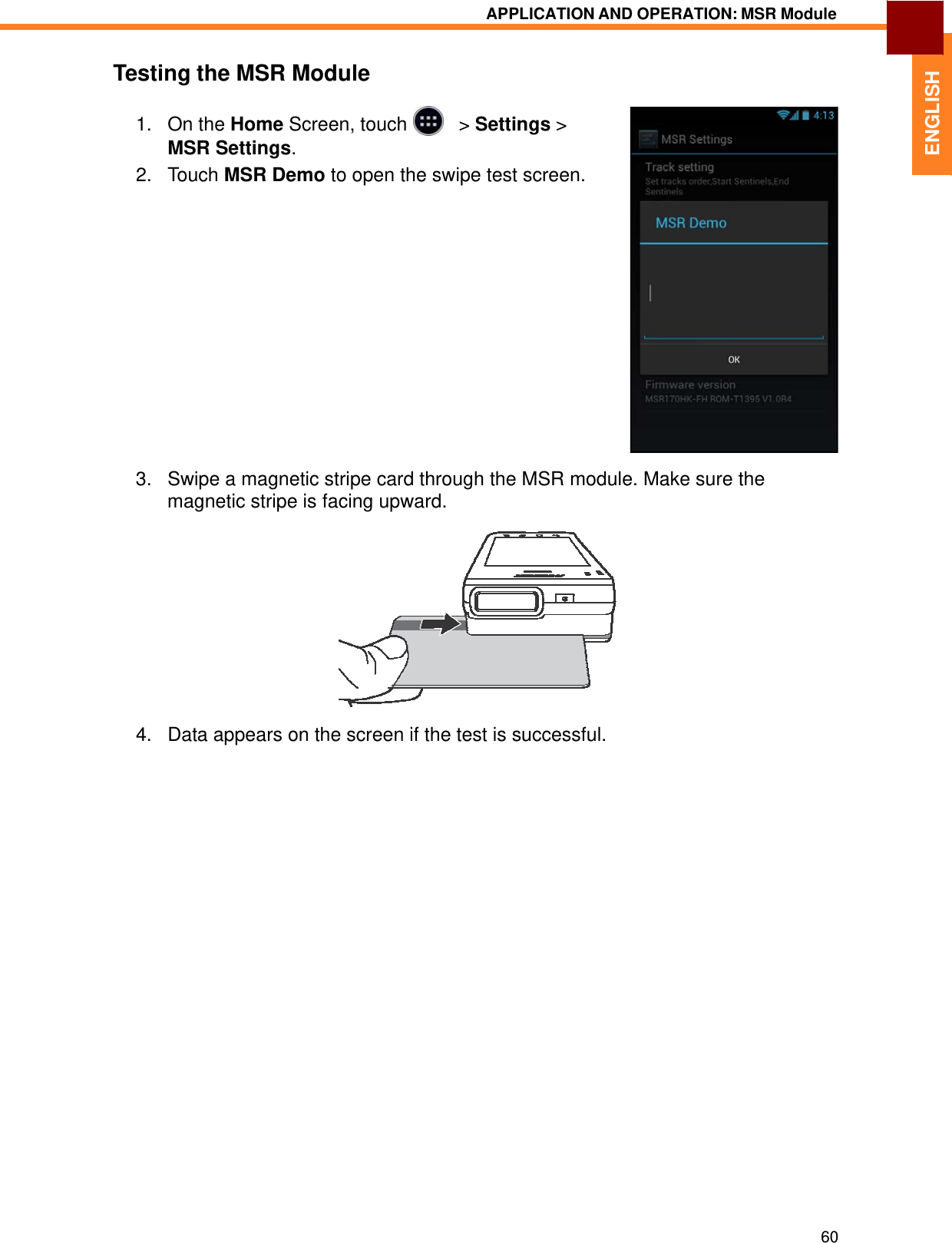   ENGLISH APPLICATION AND OPERATION: MSR Module   Testing the MSR Module  1.   On the Home Screen, touch     &gt; Settings &gt; MSR Settings. 2.   Touch MSR Demo to open the swipe test screen.                   3.   Swipe a magnetic stripe card through the MSR module. Make sure the magnetic stripe is facing upward.    4.   Data appears on the screen if the test is successful.                               60 