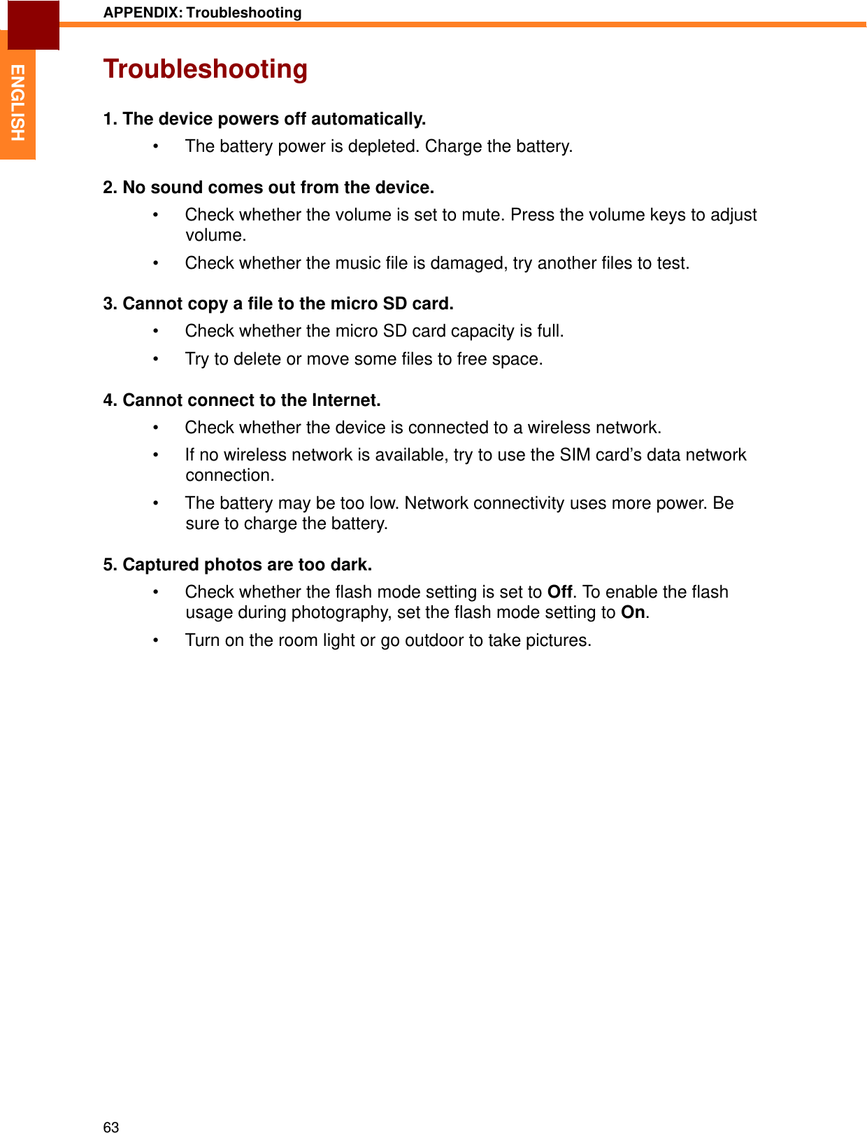   ENGLISH APPENDIX: Troubleshooting   Troubleshooting   1. The device powers off automatically.  •  The battery power is depleted. Charge the battery.  2. No sound comes out from the device.  •  Check whether the volume is set to mute. Press the volume keys to adjust volume.  •  Check whether the music file is damaged, try another files to test.  3. Cannot copy a file to the micro SD card.  •  Check whether the micro SD card capacity is full.  •  Try to delete or move some files to free space.  4. Cannot connect to the Internet.  •  Check whether the device is connected to a wireless network.  •  If no wireless network is available, try to use the SIM card’s data network connection.  •  The battery may be too low. Network connectivity uses more power. Be sure to charge the battery.  5. Captured photos are too dark.  •  Check whether the flash mode setting is set to Off. To enable the flash usage during photography, set the flash mode setting to On.  •  Turn on the room light or go outdoor to take pictures.                                 63 