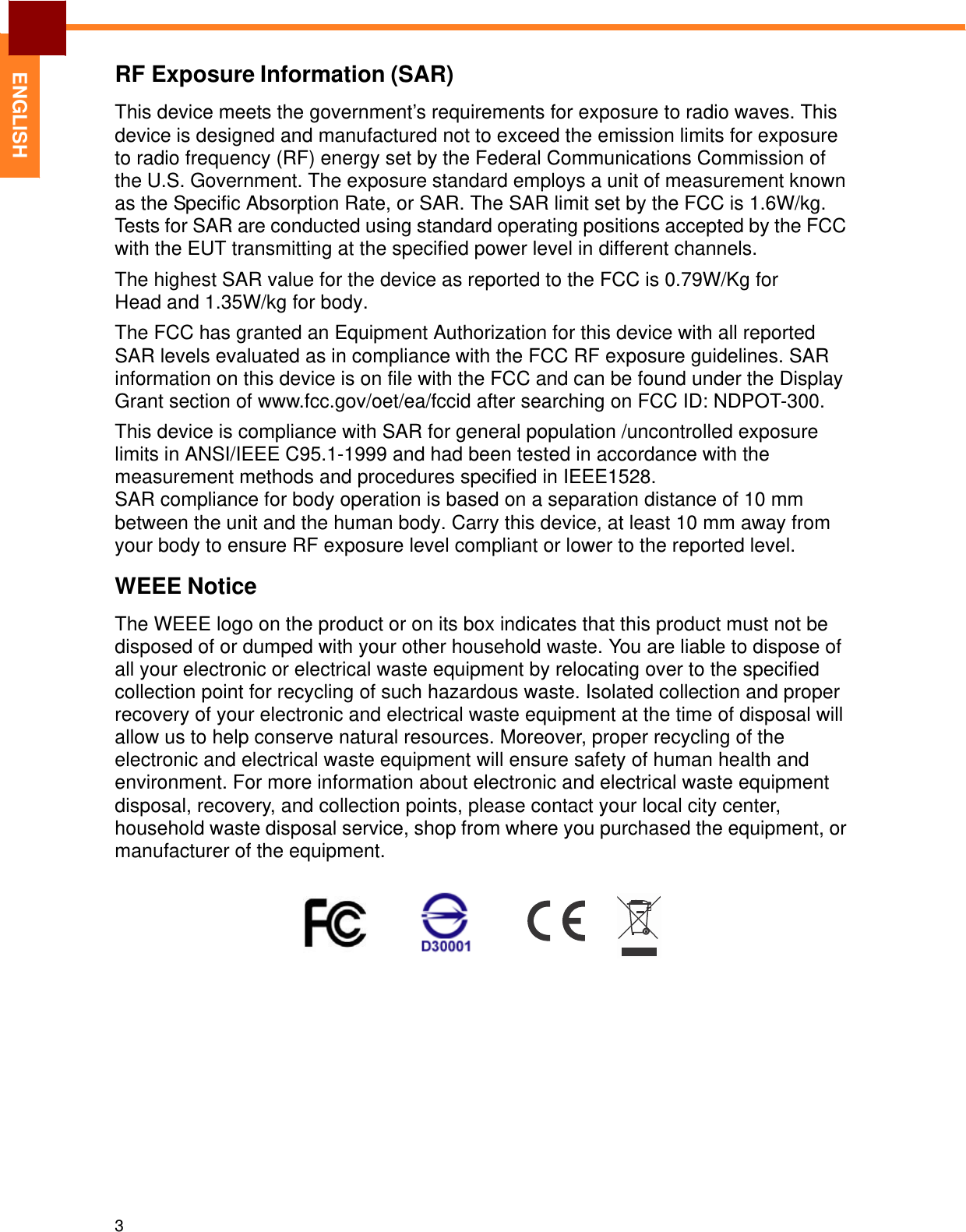   ENGLISH RF Exposure Information (SAR)  This device meets the government’s requirements for exposure to radio waves. This device is designed and manufactured not to exceed the emission limits for exposure to radio frequency (RF) energy set by the Federal Communications Commission of the U.S. Government. The exposure standard employs a unit of measurement known as the Specific Absorption Rate, or SAR. The SAR limit set by the FCC is 1.6W/kg. Tests for SAR are conducted using standard operating positions accepted by the FCC with the EUT transmitting at the specified power level in different channels.  The highest SAR value for the device as reported to the FCC is 0.79W/Kg for Head and 1.35W/kg for body.  The FCC has granted an Equipment Authorization for this device with all reported SAR levels evaluated as in compliance with the FCC RF exposure guidelines. SAR information on this device is on file with the FCC and can be found under the Display Grant section of www.fcc.gov/oet/ea/fccid after searching on FCC ID: NDPOT-300. This device is compliance with SAR for general population /uncontrolled exposure limits in ANSI/IEEE C95.1-1999 and had been tested in accordance with the measurement methods and procedures specified in IEEE1528. SAR compliance for body operation is based on a separation distance of 10 mm between the unit and the human body. Carry this device, at least 10 mm away from your body to ensure RF exposure level compliant or lower to the reported level.  WEEE Notice  The WEEE logo on the product or on its box indicates that this product must not be disposed of or dumped with your other household waste. You are liable to dispose of all your electronic or electrical waste equipment by relocating over to the specified collection point for recycling of such hazardous waste. Isolated collection and proper recovery of your electronic and electrical waste equipment at the time of disposal will allow us to help conserve natural resources. Moreover, proper recycling of the electronic and electrical waste equipment will ensure safety of human health and environment. For more information about electronic and electrical waste equipment disposal, recovery, and collection points, please contact your local city center, household waste disposal service, shop from where you purchased the equipment, or manufacturer of the equipment.                    3 