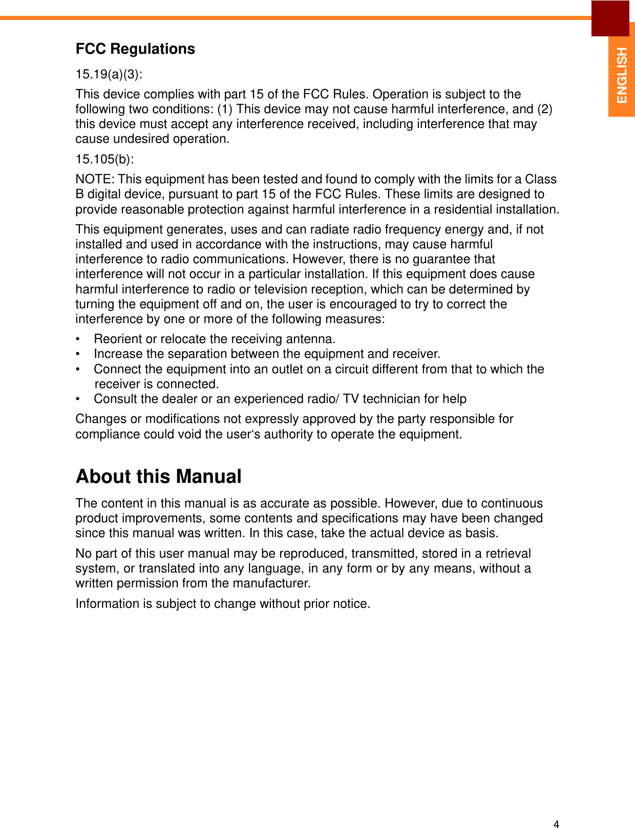   ENGLISH FCC Regulations  15.19(a)(3):  This device complies with part 15 of the FCC Rules. Operation is subject to the following two conditions: (1) This device may not cause harmful interference, and (2) this device must accept any interference received, including interference that may cause undesired operation. 15.105(b):  NOTE: This equipment has been tested and found to comply with the limits for a Class B digital device, pursuant to part 15 of the FCC Rules. These limits are designed to provide reasonable protection against harmful interference in a residential installation. This equipment generates, uses and can radiate radio frequency energy and, if not installed and used in accordance with the instructions, may cause harmful interference to radio communications. However, there is no guarantee that interference will not occur in a particular installation. If this equipment does cause harmful interference to radio or television reception, which can be determined by turning the equipment off and on, the user is encouraged to try to correct the interference by one or more of the following measures:  •  Reorient or relocate the receiving antenna. •  Increase the separation between the equipment and receiver. •  Connect the equipment into an outlet on a circuit different from that to which the receiver is connected. •  Consult the dealer or an experienced radio/ TV technician for help  Changes or modifications not expressly approved by the party responsible for compliance could void the user‘s authority to operate the equipment.   About this Manual  The content in this manual is as accurate as possible. However, due to continuous product improvements, some contents and specifications may have been changed since this manual was written. In this case, take the actual device as basis. No part of this user manual may be reproduced, transmitted, stored in a retrieval system, or translated into any language, in any form or by any means, without a written permission from the manufacturer.  Information is subject to change without prior notice.                    4 