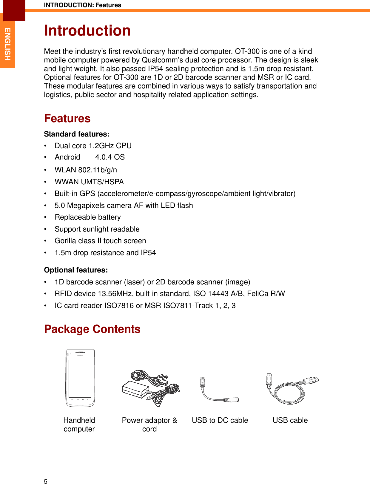 INTRODUCTION: Features   ENGLISH Introduction  Meet the industry’s first revolutionary handheld computer. OT-300 is one of a kind mobile computer powered by Qualcomm’s dual core processor. The design is sleek and light weight. It also passed IP54 sealing protection and is 1.5m drop resistant. Optional features for OT-300 are 1D or 2D barcode scanner and MSR or IC card. These modular features are combined in various ways to satisfy transportation and logistics, public sector and hospitality related application settings.   Features  Standard features:  •  Dual core 1.2GHz CPU • Android　　4.0.4 OS  • WLAN 802.11b/g/n  • WWAN UMTS/HSPA  •  Built-in GPS (accelerometer/e-compass/gyroscope/ambient light/vibrator)  •  5.0 Megapixels camera AF with LED flash  • Replaceable battery  •  Support sunlight readable  •  Gorilla class II touch screen  •  1.5m drop resistance and IP54  Optional features:  •  1D barcode scanner (laser) or 2D barcode scanner (image)  •  RFID device 13.56MHz, built-in standard, ISO 14443 A/B, FeliCa R/W  •  IC card reader ISO7816 or MSR ISO7811-Track 1, 2, 3   Package Contents        Handheld computer  Power adaptor &amp; cord USB to DC cable  USB cable        5 