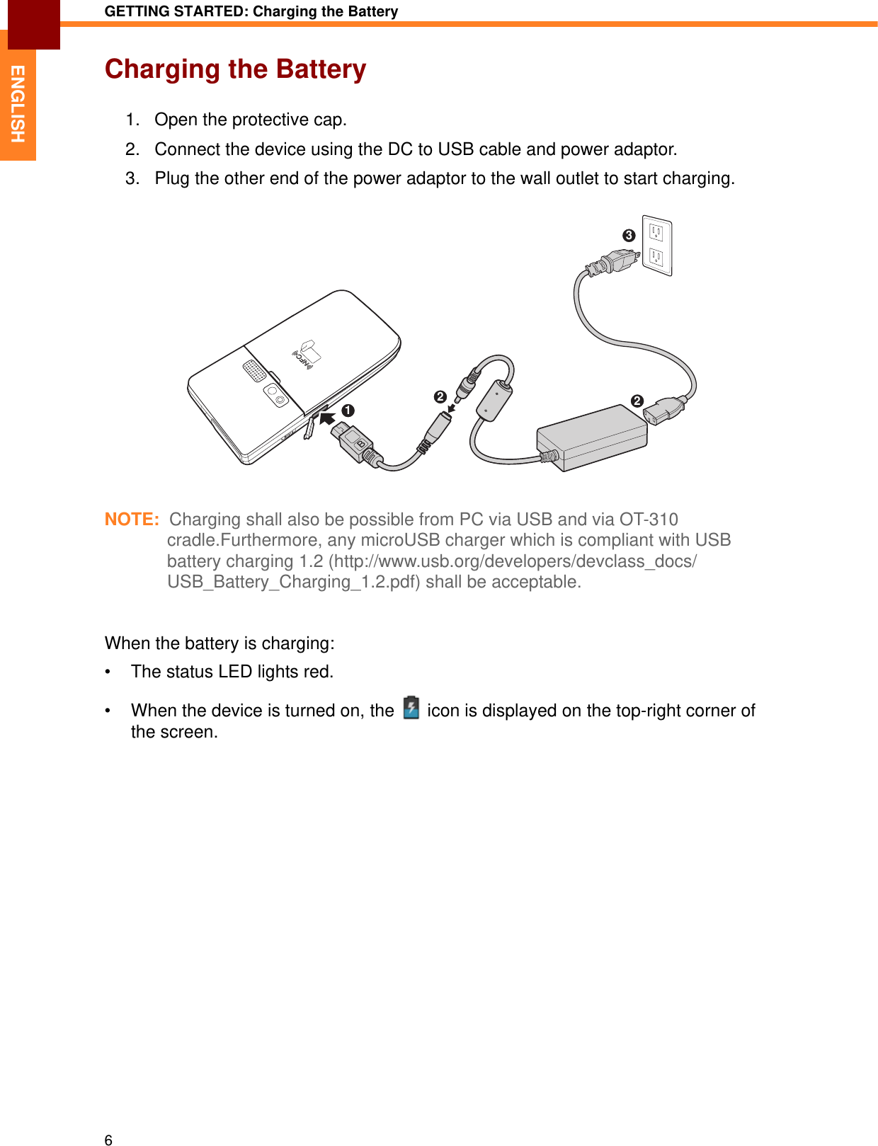 GETTING STARTED: Charging the Battery6ENGLISHCharging the Battery1. Open the protective cap.2. Connect the device using the DC to USB cable and power adaptor.3. Plug the other end of the power adaptor to the wall outlet to start charging.NOTE:  Charging shall also be possible from PC via USB and via OT-310 cradle.Furthermore, any microUSB charger which is compliant with USB battery charging 1.2 (http://www.usb.org/developers/devclass_docs/USB_Battery_Charging_1.2.pdf) shall be acceptable.When the battery is charging:• The status LED lights red.• When the device is turned on, the   icon is displayed on the top-right corner of the screen. 1223