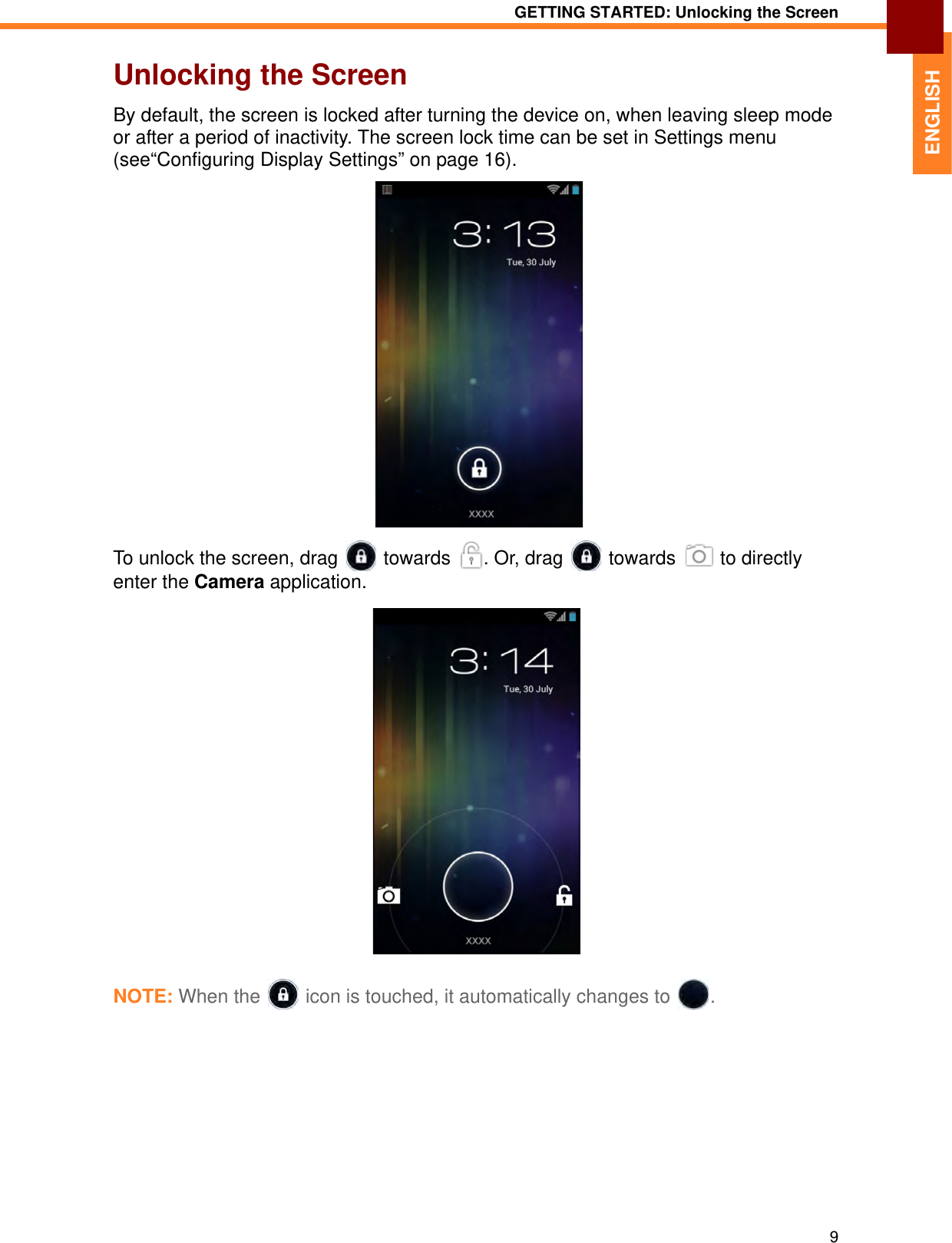 GETTING STARTED: Unlocking the Screen9ENGLISHUnlocking the ScreenBy default, the screen is locked after turning the device on, when leaving sleep mode or after a period of inactivity. The screen lock time can be set in Settings menu (see“Configuring Display Settings” on page 16).To unlock the screen, drag   towards  . Or, drag   towards   to directly enter the Camera application.NOTE: When the  icon is touched, it automatically changes to .