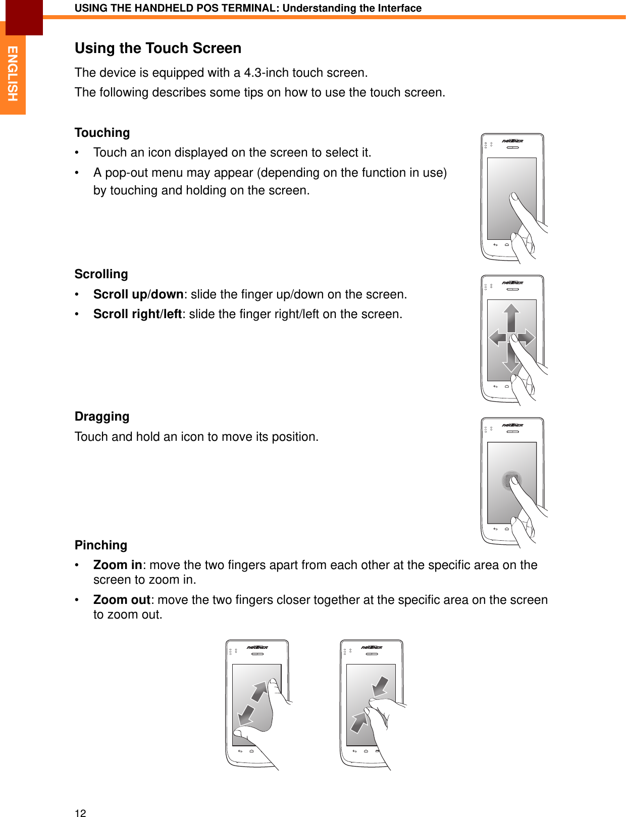 USING THE HANDHELD POS TERMINAL: Understanding the Interface12ENGLISHUsing the Touch ScreenThe device is equipped with a 4.3-inch touch screen. The following describes some tips on how to use the touch screen.Touching• Touch an icon displayed on the screen to select it.• A pop-out menu may appear (depending on the function in use) by touching and holding on the screen.Scrolling•Scroll up/down: slide the finger up/down on the screen.•Scroll right/left: slide the finger right/left on the screen.DraggingTouch and hold an icon to move its position.Pinching•Zoom in: move the two fingers apart from each other at the specific area on the screen to zoom in.•Zoom out: move the two fingers closer together at the specific area on the screen to zoom out.