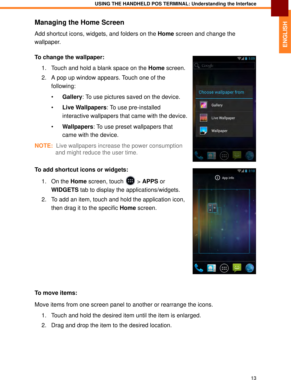 USING THE HANDHELD POS TERMINAL: Understanding the Interface13ENGLISHManaging the Home ScreenAdd shortcut icons, widgets, and folders on the Home screen and change the wallpaper.To change the wallpaper:1. Touch and hold a blank space on the Home screen.2. A pop up window appears. Touch one of the following:•Gallery: To use pictures saved on the device.•Live Wallpapers: To use pre-installed interactive wallpapers that came with the device.•Wallpapers: To use preset wallpapers that came with the device.NOTE:  Live wallpapers increase the power consumption and might reduce the user time.To add shortcut icons or widgets:1. On the Home screen, touch   &gt; APPS or WIDGETS tab to display the applications/widgets.2. To add an item, touch and hold the application icon, then drag it to the specific Home screen.To move items:Move items from one screen panel to another or rearrange the icons.1. Touch and hold the desired item until the item is enlarged.2. Drag and drop the item to the desired location.
