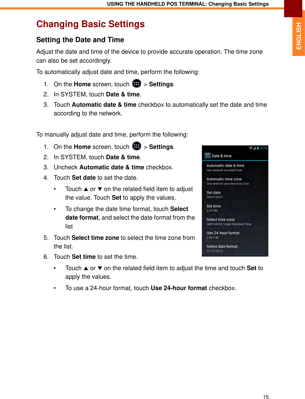 USING THE HANDHELD POS TERMINAL: Changing Basic Settings15ENGLISHChanging Basic SettingsSetting the Date and TimeAdjust the date and time of the device to provide accurate operation. The time zone can also be set accordingly.To automatically adjust date and time, perform the following:1. On the Home screen, touch   &gt; Settings.2. In SYSTEM, touch Date &amp; time.3. Touch Automatic date &amp; time checkbox to automatically set the date and time according to the network.To manually adjust date and time, perform the following:1. On the Home screen, touch   &gt; Settings.2. In SYSTEM, touch Date &amp; time.3. Uncheck Automatic date &amp; time checkbox.4. Touch Set date to set the date. • Touch  or  on the related field item to adjust the value. Touch Set to apply the values.• To change the date time format, touch Select date format, and select the date format from the list5. Touch Select time zone to select the time zone from the list.6. Touch Set time to set the time.• Touch  or  on the related field item to adjust the time and touch Set to apply the values.• To use a 24-hour format, touch Use 24-hour format checkbox.