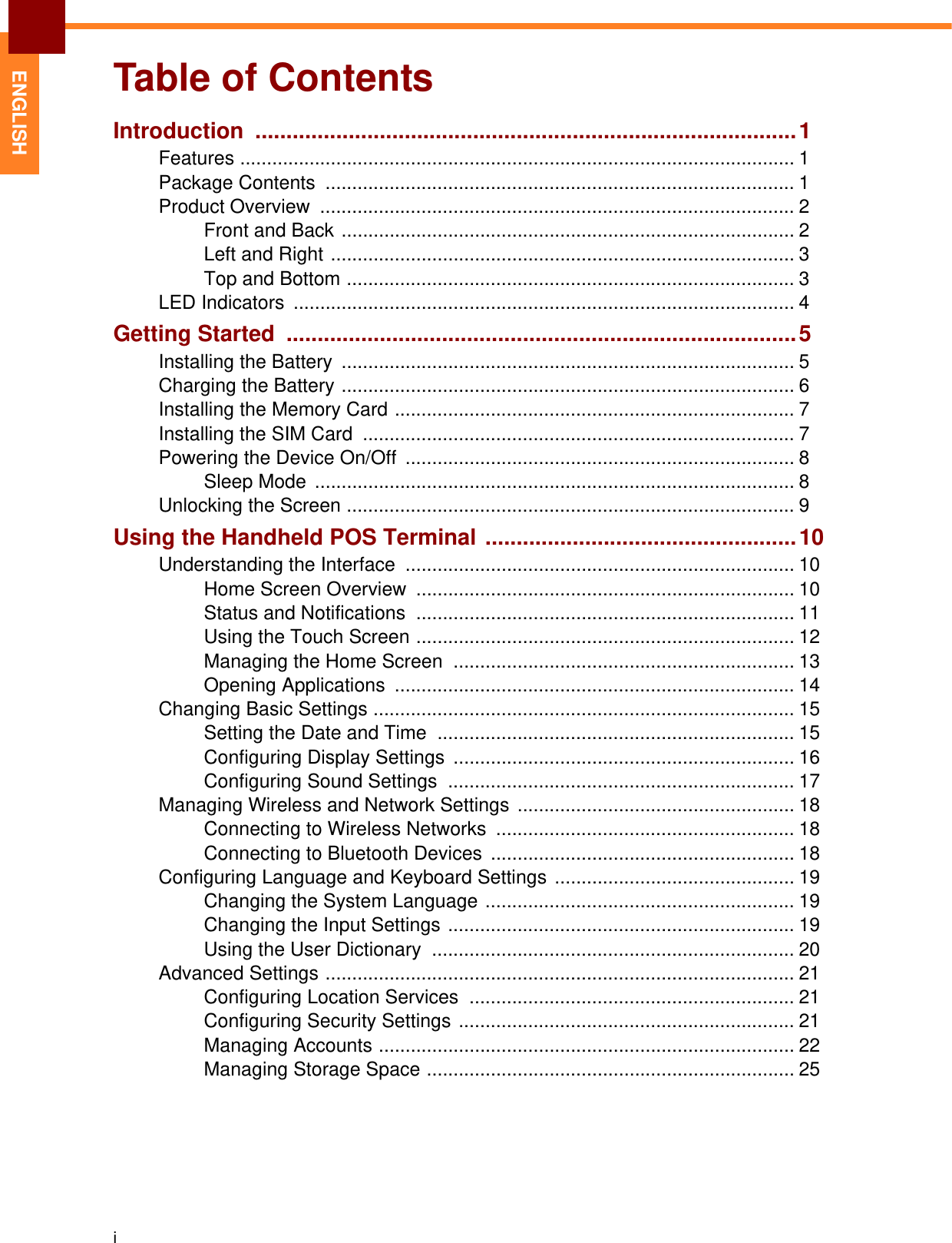 iENGLISHTable of ContentsIntroduction .......................................................................................1Features ........................................................................................................ 1Package Contents  ........................................................................................ 1Product Overview  ......................................................................................... 2Front and Back ..................................................................................... 2Left and Right ....................................................................................... 3Top and Bottom .................................................................................... 3LED Indicators  .............................................................................................. 4Getting Started  ..................................................................................5Installing the Battery  ..................................................................................... 5Charging the Battery ..................................................................................... 6Installing the Memory Card ........................................................................... 7Installing the SIM Card  ................................................................................. 7Powering the Device On/Off  ......................................................................... 8Sleep Mode  .......................................................................................... 8Unlocking the Screen .................................................................................... 9Using the Handheld POS Terminal ..................................................10Understanding the Interface  ......................................................................... 10Home Screen Overview  ....................................................................... 10Status and Notifications  ....................................................................... 11Using the Touch Screen ....................................................................... 12Managing the Home Screen  ................................................................ 13Opening Applications  ........................................................................... 14Changing Basic Settings ............................................................................... 15Setting the Date and Time  ................................................................... 15Configuring Display Settings  ................................................................ 16Configuring Sound Settings  ................................................................. 17Managing Wireless and Network Settings  .................................................... 18Connecting to Wireless Networks ........................................................ 18Connecting to Bluetooth Devices ......................................................... 18Configuring Language and Keyboard Settings ............................................. 19Changing the System Language .......................................................... 19Changing the Input Settings ................................................................. 19Using the User Dictionary  .................................................................... 20Advanced Settings ........................................................................................ 21Configuring Location Services  ............................................................. 21Configuring Security Settings ............................................................... 21Managing Accounts .............................................................................. 22Managing Storage Space ..................................................................... 25