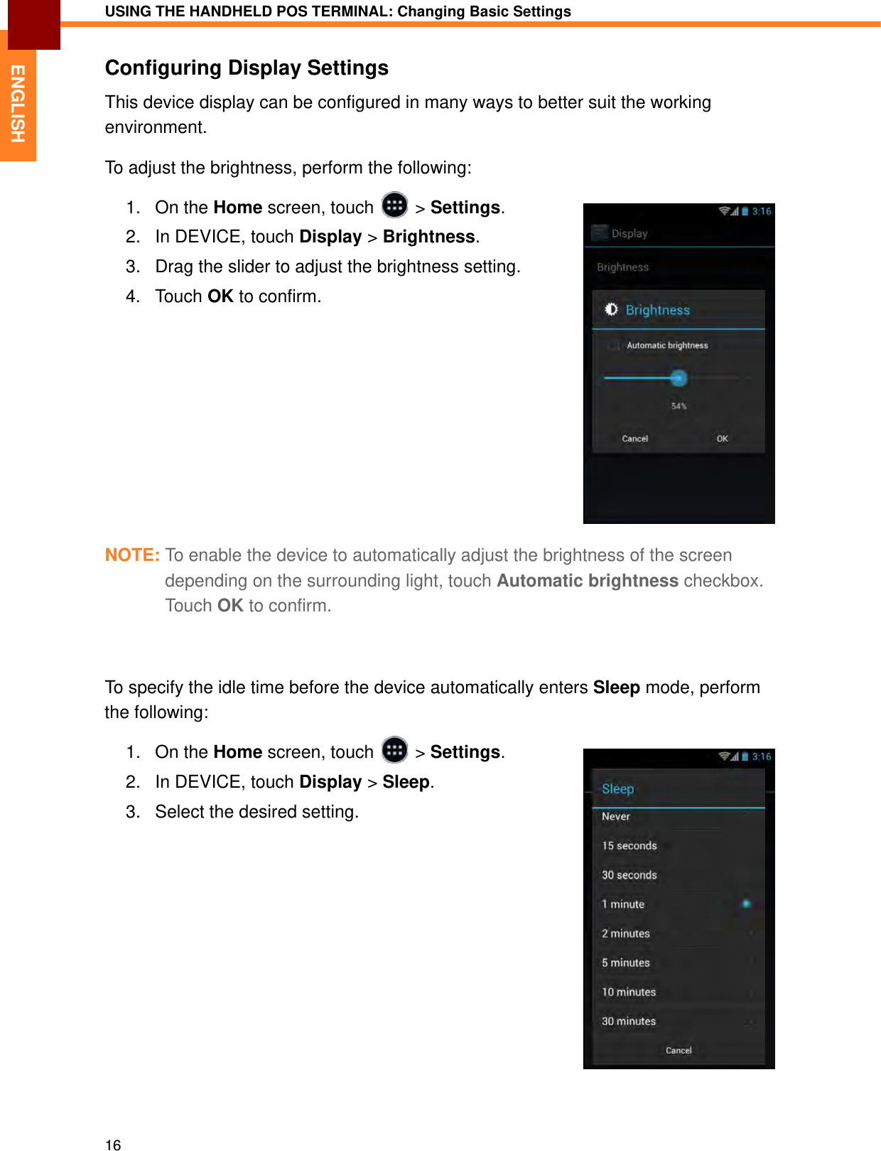 USING THE HANDHELD POS TERMINAL: Changing Basic Settings16ENGLISHConfiguring Display SettingsThis device display can be configured in many ways to better suit the working environment.To adjust the brightness, perform the following:1. On the Home screen, touch   &gt; Settings.2. In DEVICE, touch Display &gt; Brightness.3. Drag the slider to adjust the brightness setting.4. Touch OK to confirm.NOTE: To enable the device to automatically adjust the brightness of the screen depending on the surrounding light, touch Automatic brightness checkbox. Tou c h OK to confirm.To specify the idle time before the device automatically enters Sleep mode, perform the following:1. On the Home screen, touch   &gt; Settings.2. In DEVICE, touch Display &gt; Sleep.3. Select the desired setting.