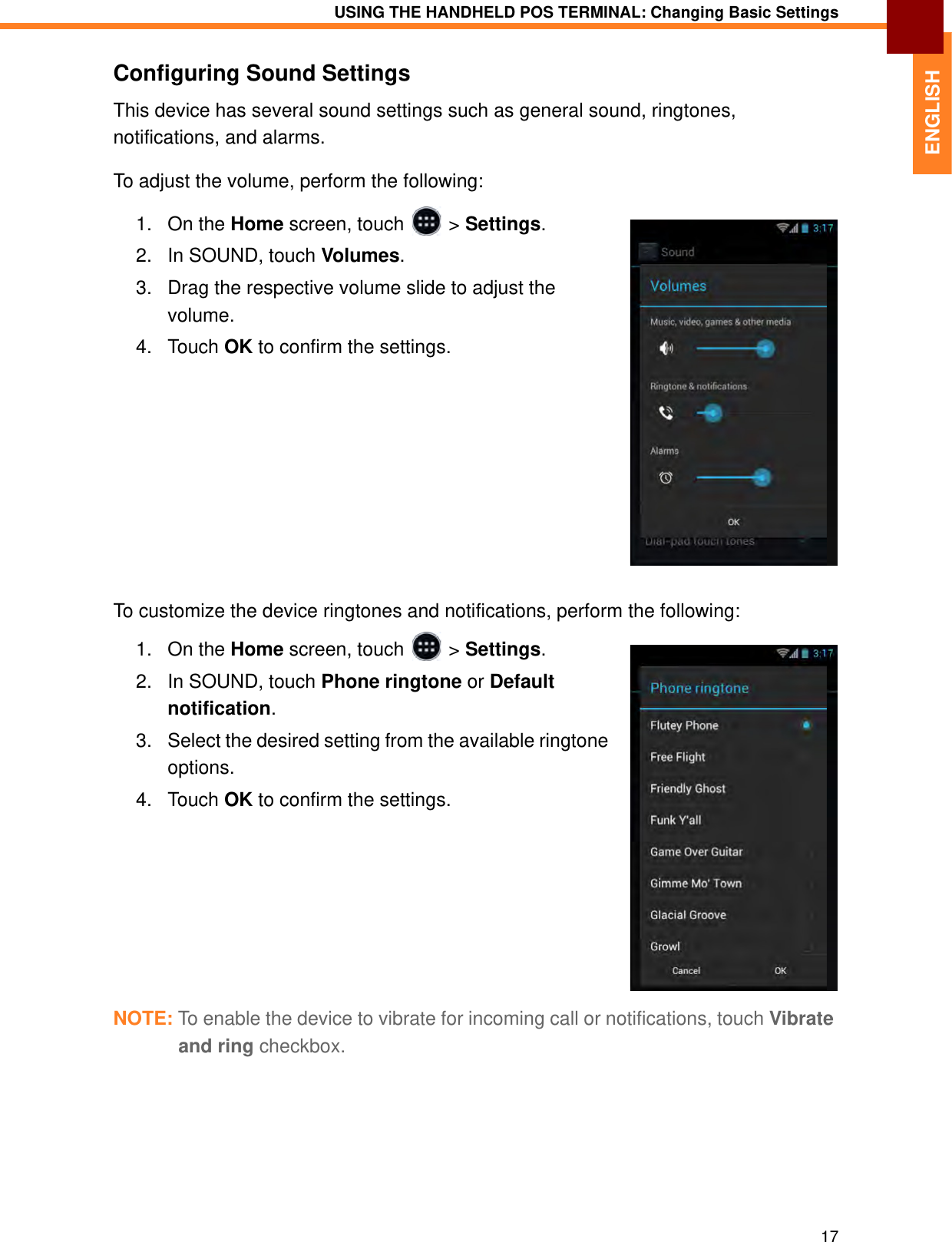 USING THE HANDHELD POS TERMINAL: Changing Basic Settings17ENGLISHConfiguring Sound SettingsThis device has several sound settings such as general sound, ringtones, notifications, and alarms.To adjust the volume, perform the following:1. On the Home screen, touch   &gt; Settings.2. In SOUND, touch Volumes.3. Drag the respective volume slide to adjust the volume.4. Touch OK to confirm the settings.To customize the device ringtones and notifications, perform the following:1. On the Home screen, touch   &gt; Settings.2. In SOUND, touch Phone ringtone or Default notification.3. Select the desired setting from the available ringtone options.4. Touch OK to confirm the settings.NOTE: To enable the device to vibrate for incoming call or notifications, touch Vibrate and ring checkbox.