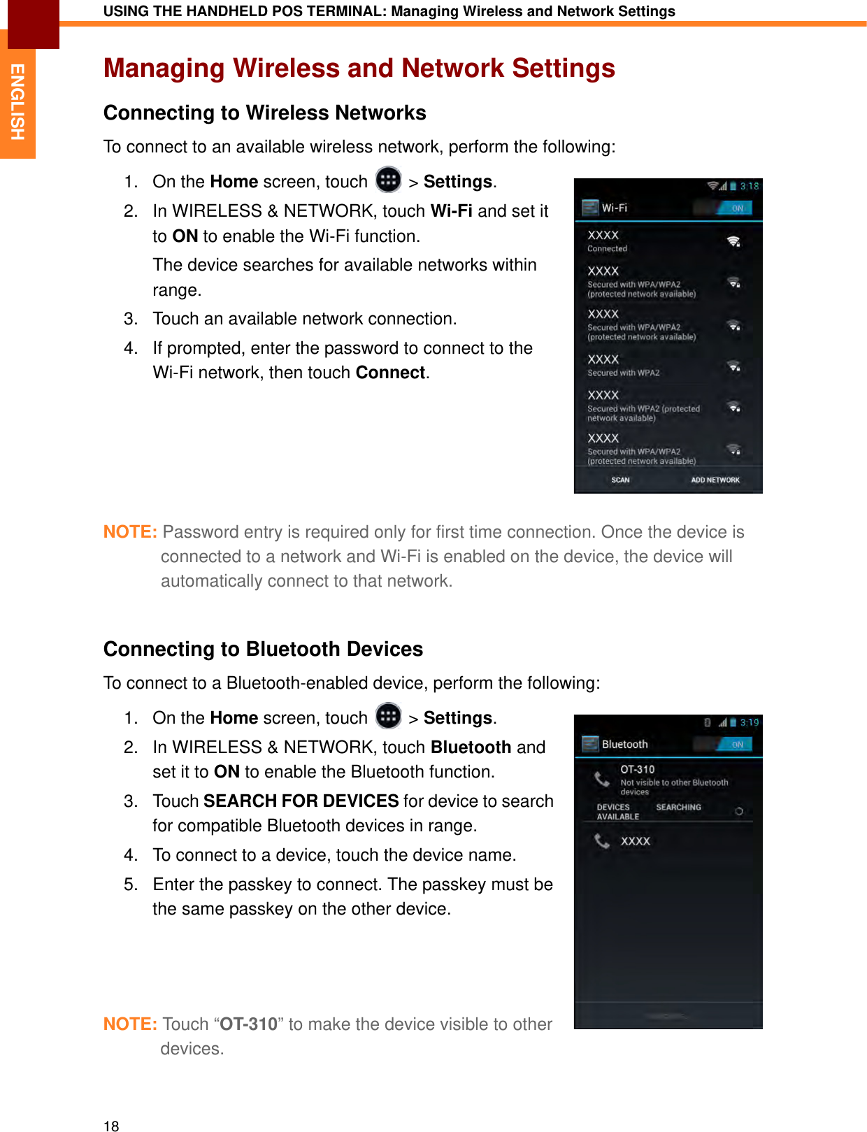 USING THE HANDHELD POS TERMINAL: Managing Wireless and Network Settings18ENGLISHManaging Wireless and Network SettingsConnecting to Wireless NetworksTo connect to an available wireless network, perform the following:1. On the Home screen, touch   &gt; Settings.2. In WIRELESS &amp; NETWORK, touch Wi-Fi and set it to ON to enable the Wi-Fi function.The device searches for available networks within range.3. Touch an available network connection.4. If prompted, enter the password to connect to the Wi-Fi network, then touch Connect.NOTE: Password entry is required only for first time connection. Once the device is connected to a network and Wi-Fi is enabled on the device, the device will automatically connect to that network.Connecting to Bluetooth DevicesTo connect to a Bluetooth-enabled device, perform the following:1. On the Home screen, touch   &gt; Settings.2. In WIRELESS &amp; NETWORK, touch Bluetooth and set it to ON to enable the Bluetooth function.3. Touch SEARCH FOR DEVICES for device to search for compatible Bluetooth devices in range.4. To connect to a device, touch the device name.5. Enter the passkey to connect. The passkey must be the same passkey on the other device.NOTE: Tou c h “OT-310” to make the device visible to other devices.