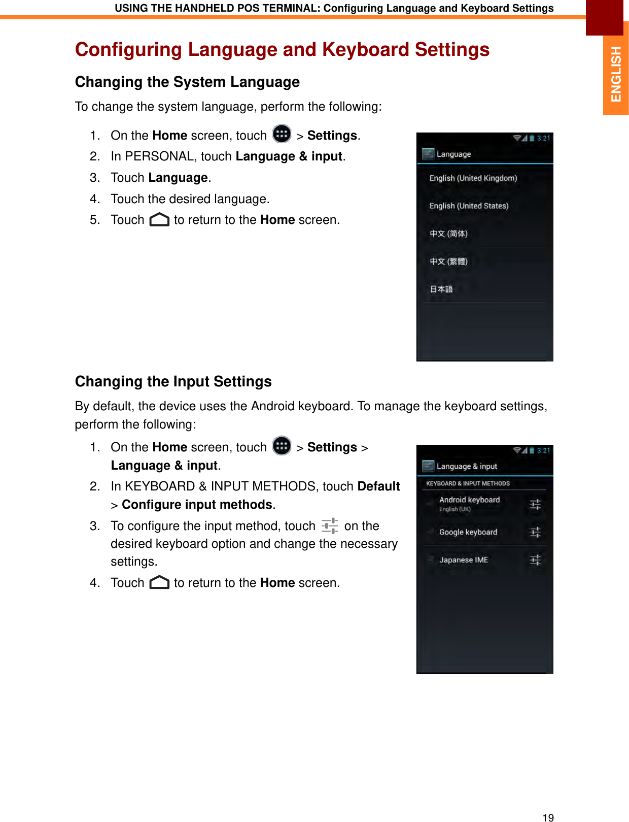USING THE HANDHELD POS TERMINAL: Configuring Language and Keyboard Settings19ENGLISHConfiguring Language and Keyboard SettingsChanging the System LanguageTo change the system language, perform the following:1. On the Home screen, touch   &gt; Settings.2. In PERSONAL, touch Language &amp; input.3. Touch Language. 4. Touch the desired language.5. Touch   to return to the Home screen.Changing the Input SettingsBy default, the device uses the Android keyboard. To manage the keyboard settings, perform the following:1. On the Home screen, touch   &gt; Settings &gt; Language &amp; input.2. In KEYBOARD &amp; INPUT METHODS, touch Default &gt; Configure input methods.3. To configure the input method, touch   on the desired keyboard option and change the necessary settings.4. Touch   to return to the Home screen.