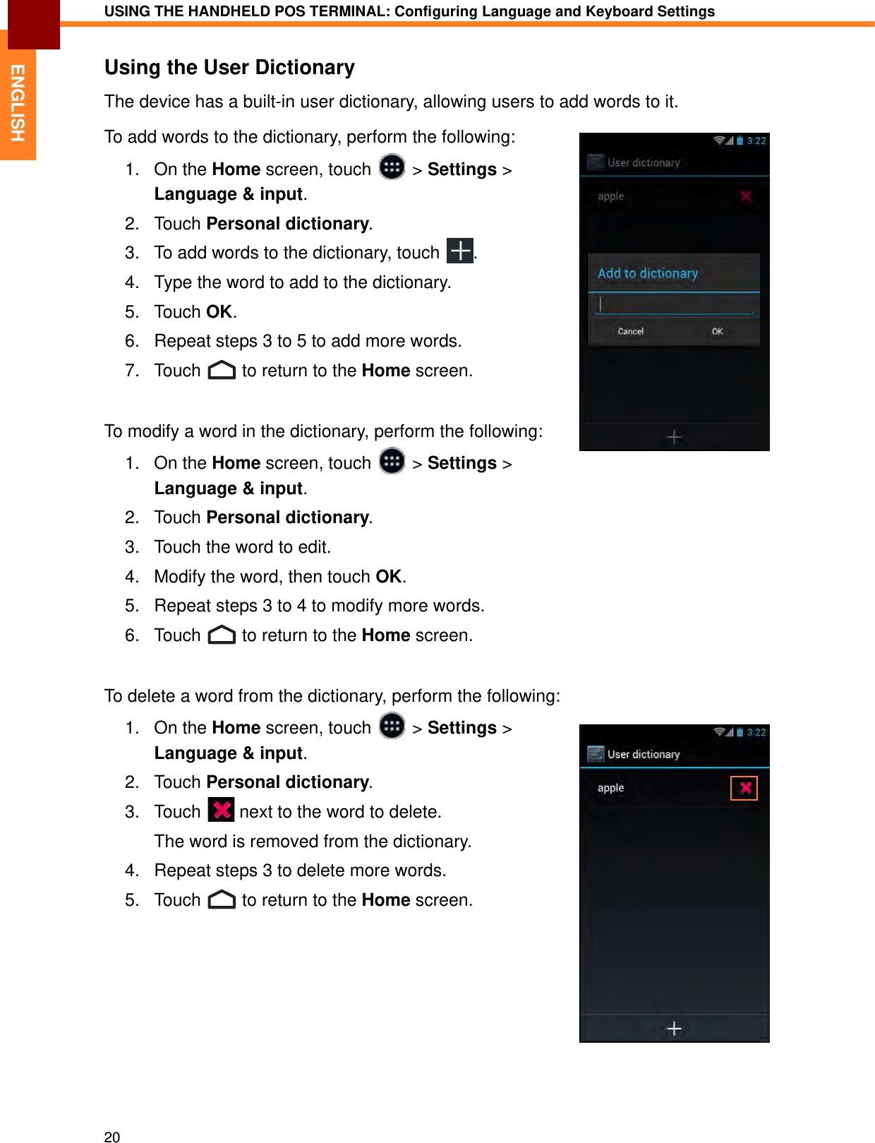 USING THE HANDHELD POS TERMINAL: Configuring Language and Keyboard Settings20ENGLISHUsing the User DictionaryThe device has a built-in user dictionary, allowing users to add words to it.To add words to the dictionary, perform the following:1. On the Home screen, touch   &gt; Settings &gt; Language &amp; input.2. Touch Personal dictionary. 3. To add words to the dictionary, touch  .4. Type the word to add to the dictionary.5. Touch OK.6. Repeat steps 3 to 5 to add more words.7. Touch   to return to the Home screen.To modify a word in the dictionary, perform the following:1. On the Home screen, touch   &gt; Settings &gt; Language &amp; input.2. Touch Personal dictionary. 3. Touch the word to edit.4. Modify the word, then touch OK.5. Repeat steps 3 to 4 to modify more words.6. Touch   to return to the Home screen.To delete a word from the dictionary, perform the following:1. On the Home screen, touch   &gt; Settings &gt; Language &amp; input.2. Touch Personal dictionary. 3. Touch   next to the word to delete.The word is removed from the dictionary.4. Repeat steps 3 to delete more words.5. Touch   to return to the Home screen.