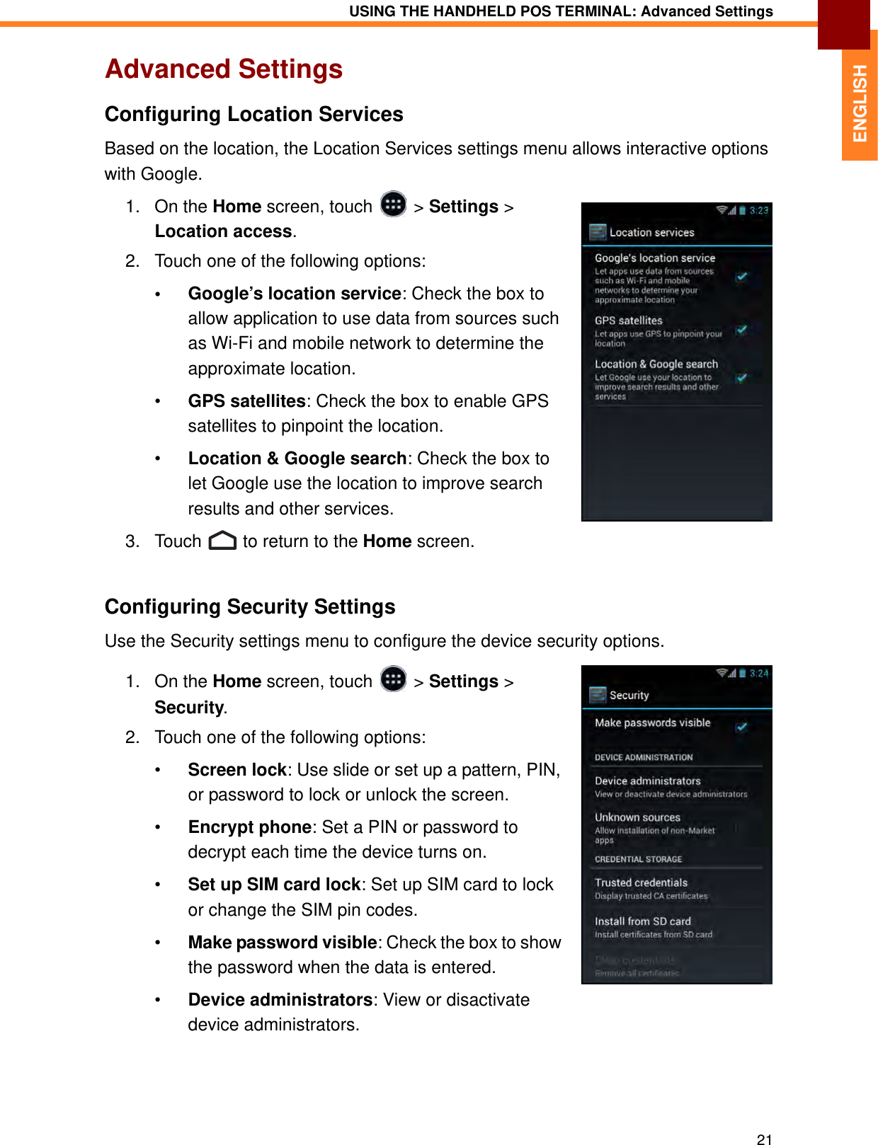 USING THE HANDHELD POS TERMINAL: Advanced Settings21ENGLISHAdvanced SettingsConfiguring Location ServicesBased on the location, the Location Services settings menu allows interactive options with Google.1. On the Home screen, touch   &gt; Settings &gt; Location access.2. Touch one of the following options:• Google’s location service: Check the box to allow application to use data from sources such as Wi-Fi and mobile network to determine the approximate location.•GPS satellites: Check the box to enable GPS satellites to pinpoint the location.•Location &amp; Google search: Check the box to let Google use the location to improve search results and other services.3. Touch   to return to the Home screen.Configuring Security SettingsUse the Security settings menu to configure the device security options.1. On the Home screen, touch   &gt; Settings &gt; Security.2. Touch one of the following options:•Screen lock: Use slide or set up a pattern, PIN, or password to lock or unlock the screen.•Encrypt phone: Set a PIN or password to decrypt each time the device turns on.•Set up SIM card lock: Set up SIM card to lock or change the SIM pin codes.•Make password visible: Check the box to show the password when the data is entered.•Device administrators: View or disactivate device administrators.