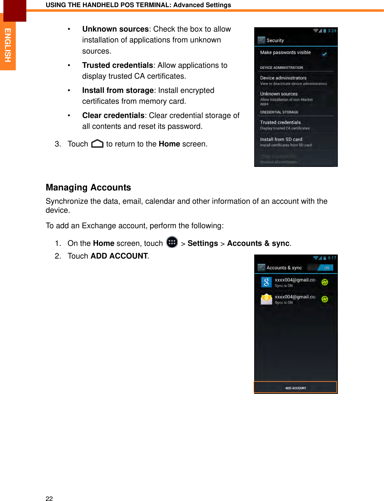 USING THE HANDHELD POS TERMINAL: Advanced Settings22ENGLISH•Unknown sources: Check the box to allow installation of applications from unknown sources.•Trusted credentials: Allow applications to display trusted CA certificates.•Install from storage: Install encrypted certificates from memory card.•Clear credentials: Clear credential storage of all contents and reset its password.3. Touch   to return to the Home screen.Managing AccountsSynchronize the data, email, calendar and other information of an account with the device.To add an Exchange account, perform the following:1. On the Home screen, touch   &gt; Settings &gt; Accounts &amp; sync.2. Touch ADD ACCOUNT.
