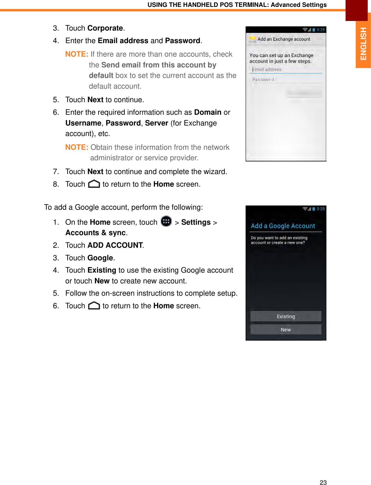 USING THE HANDHELD POS TERMINAL: Advanced Settings23ENGLISH3. Touch Corporate.4. Enter the Email address and Password.NOTE: If there are more than one accounts, check the Send email from this account by default box to set the current account as the default account.5. Touch Next to continue.6. Enter the required information such as Domain or Username, Password, Server (for Exchange account), etc. NOTE: Obtain these information from the network administrator or service provider.7. Touch Next to continue and complete the wizard.8. Touch   to return to the Home screen.To add a Google account, perform the following:1. On the Home screen, touch   &gt; Settings &gt; Accounts &amp; sync.2. Touch ADD ACCOUNT.3. Touch Google.4. Touch Existing to use the existing Google account or touch New to create new account.5. Follow the on-screen instructions to complete setup.6. Touch   to return to the Home screen.