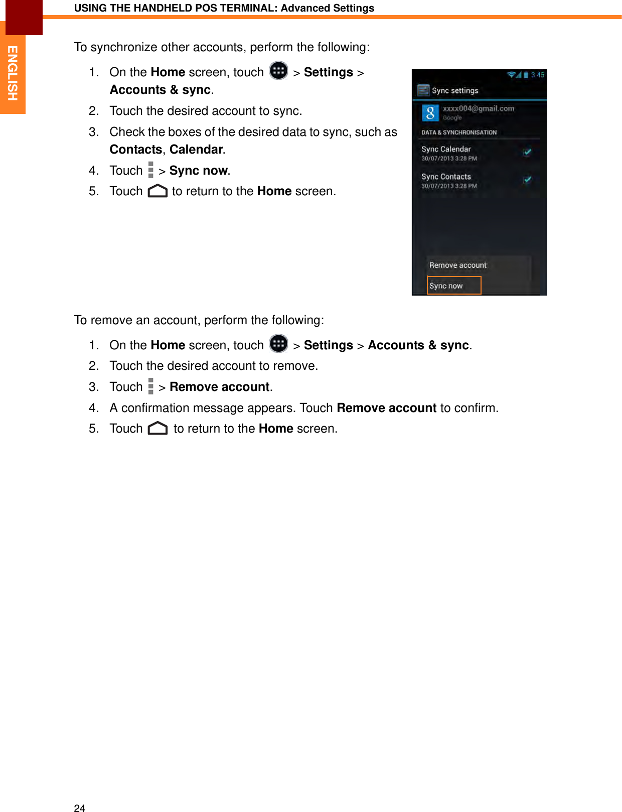 USING THE HANDHELD POS TERMINAL: Advanced Settings24ENGLISHTo synchronize other accounts, perform the following:1. On the Home screen, touch   &gt; Settings &gt; Accounts &amp; sync.2. Touch the desired account to sync.3. Check the boxes of the desired data to sync, such as Contacts, Calendar. 4. Touch  &gt; Sync now.5. Touch   to return to the Home screen.To remove an account, perform the following:1. On the Home screen, touch   &gt; Settings &gt; Accounts &amp; sync.2. Touch the desired account to remove.3. Touch  &gt; Remove account.4. A confirmation message appears. Touch Remove account to confirm.5. Touch   to return to the Home screen.