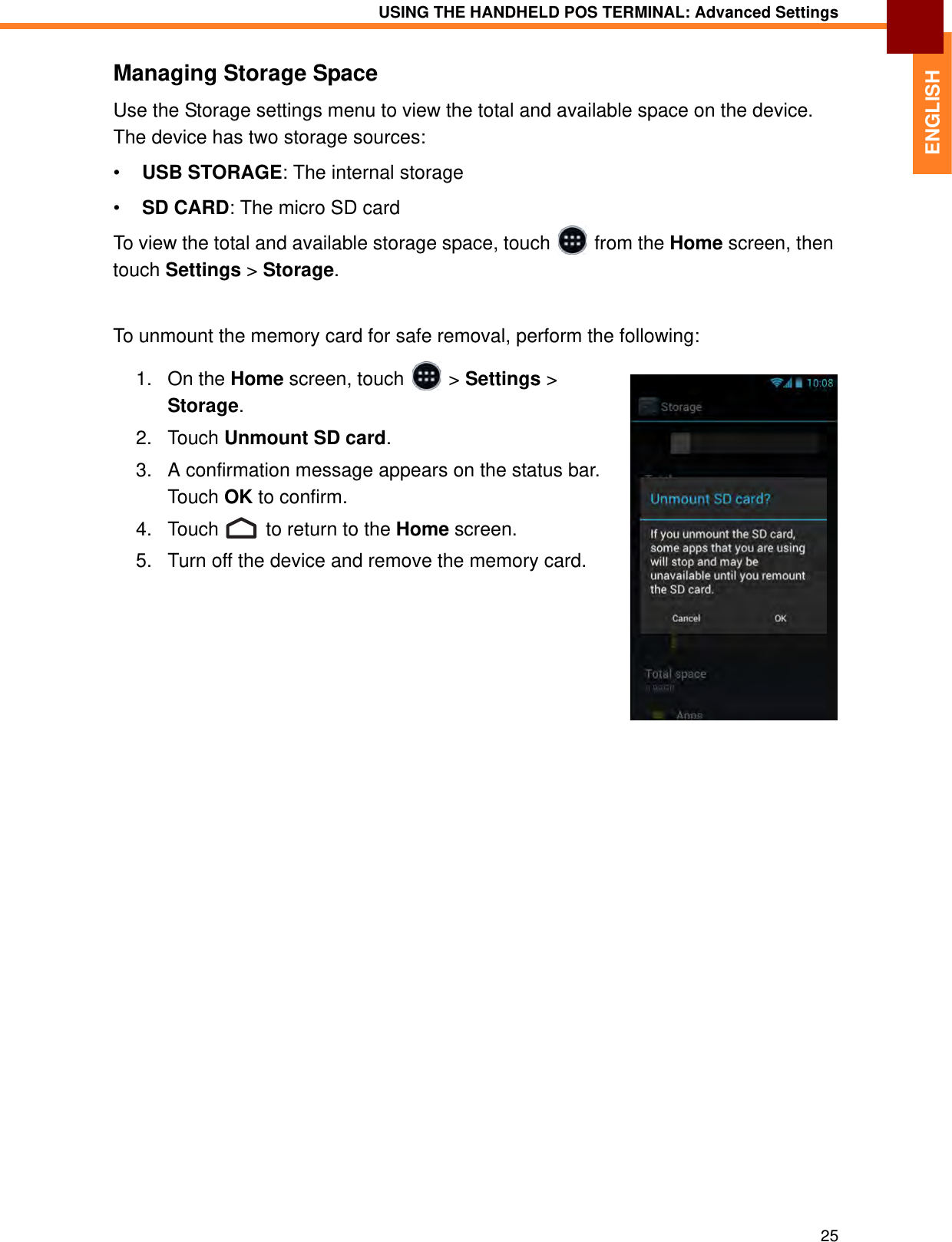 USING THE HANDHELD POS TERMINAL: Advanced Settings25ENGLISHManaging Storage SpaceUse the Storage settings menu to view the total and available space on the device. The device has two storage sources:•USB STORAGE: The internal storage•SD CARD: The micro SD cardTo view the total and available storage space, touch   from the Home screen, then touch Settings &gt; Storage.To unmount the memory card for safe removal, perform the following:1. On the Home screen, touch   &gt; Settings &gt; Storage.2. Touch Unmount SD card.3. A confirmation message appears on the status bar. Touch OK to confirm.4. Touch   to return to the Home screen.5. Turn off the device and remove the memory card.