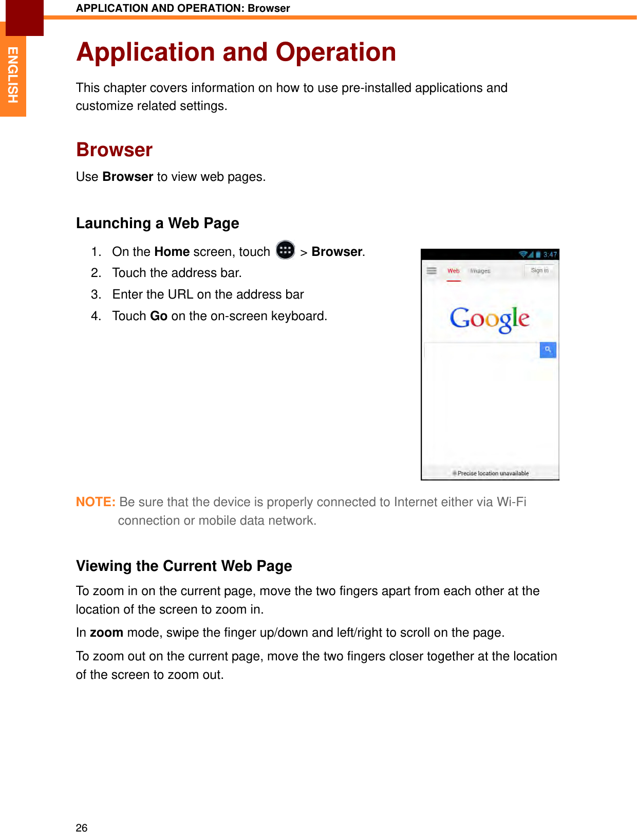 APPLICATION AND OPERATION: Browser26ENGLISHApplication and OperationThis chapter covers information on how to use pre-installed applications and customize related settings.BrowserUse Browser to view web pages.Launching a Web Page1. On the Home screen, touch   &gt; Browser.2. Touch the address bar.3. Enter the URL on the address bar4. Touch Go on the on-screen keyboard.NOTE: Be sure that the device is properly connected to Internet either via Wi-Fi connection or mobile data network.Viewing the Current Web PageTo zoom in on the current page, move the two fingers apart from each other at the location of the screen to zoom in. In zoom mode, swipe the finger up/down and left/right to scroll on the page.To zoom out on the current page, move the two fingers closer together at the location of the screen to zoom out.