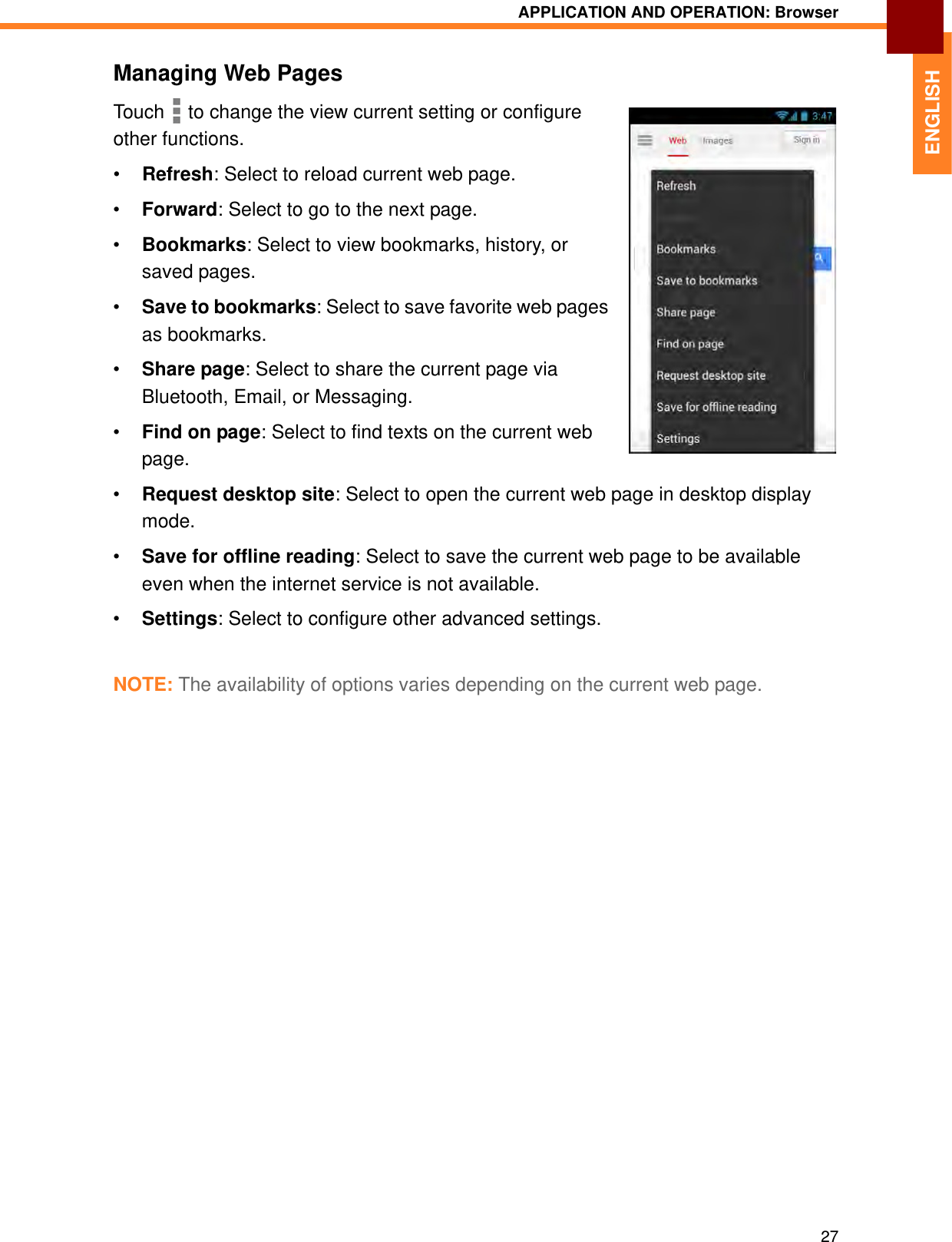 APPLICATION AND OPERATION: Browser27ENGLISHManaging Web PagesTouch   to change the view current setting or configure other functions.•Refresh: Select to reload current web page.•Forward: Select to go to the next page.•Bookmarks: Select to view bookmarks, history, or saved pages.•Save to bookmarks: Select to save favorite web pages as bookmarks.•Share page: Select to share the current page via Bluetooth, Email, or Messaging.•Find on page: Select to find texts on the current web page.•Request desktop site: Select to open the current web page in desktop display mode.•Save for offline reading: Select to save the current web page to be available even when the internet service is not available.•Settings: Select to configure other advanced settings.NOTE: The availability of options varies depending on the current web page.