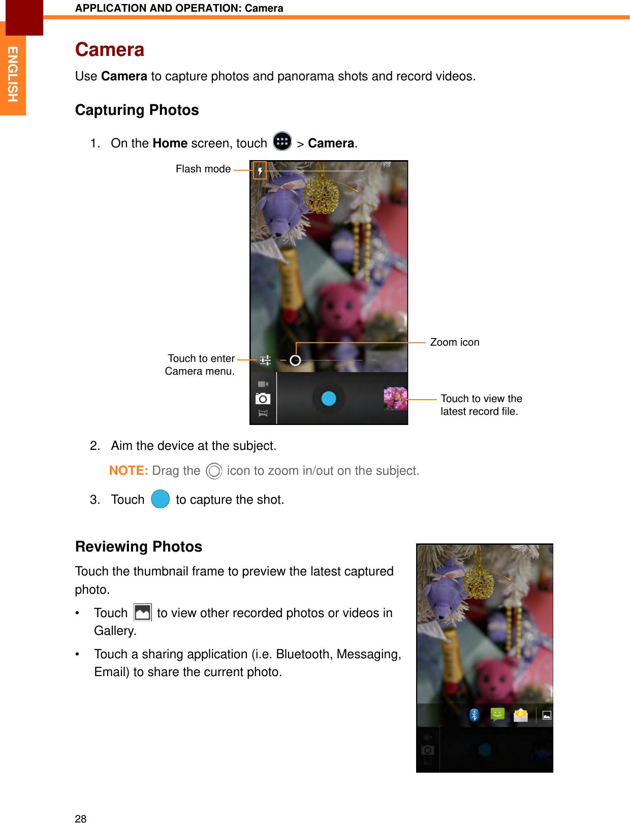 APPLICATION AND OPERATION: Camera28ENGLISHCameraUse Camera to capture photos and panorama shots and record videos.Capturing Photos1. On the Home screen, touch   &gt; Camera.2. Aim the device at the subject.NOTE: Drag the  icon to zoom in/out on the subject.3. Touch   to capture the shot.Reviewing PhotosTouch the thumbnail frame to preview the latest captured photo.• Touch   to view other recorded photos or videos in Gallery.• Touch a sharing application (i.e. Bluetooth, Messaging, Email) to share the current photo.Flash modeTouch to view the latest record file.Zoom iconTouch to enterCamera menu.